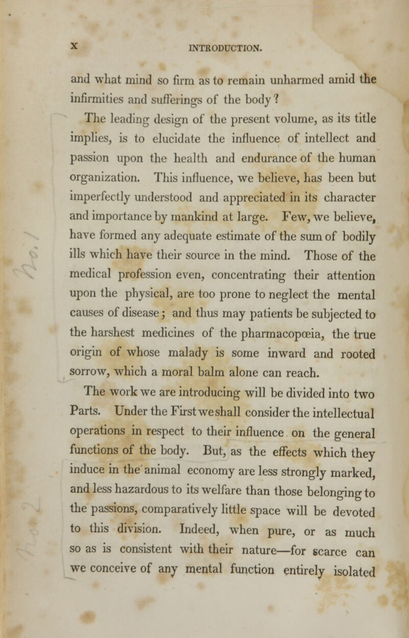 and what mind so firm as to remain unharmed amid the infirmities and sufferings of the body? The leading design of the present volume, as its title implies, is to elucidate the influence of intellect and passion upon the health and endurance of the human organization. This influence, we believe, has been but imperfectly understood and appreciated in its character and importance by mankind at large. Few, we believe, have formed any adequate estimate of the sum of bodily ills which have their source in the mind. Those of the medical profession even, concentrating their attention upon the physical, are too prone to neglect the mental causes of disease; and thus may patients be subjected to the harshest medicines of the pharmacopoeia, the true origin of whose malady is some inward and rooted sorrow, which a moral balm alone can reach. The work we are introducing will be divided into two Parts. Under the First we shall consider the intellectual operations in respect to their influence on the general functions of the body. But, as the effects which they induce in the'animal economy are less strongly marked, and less hazardous to its welfare than those belonging to the passions, comparatively little space will be devoted to this division. Indeed, when pure, or as much so as is consistent with their nature—for scarce can we conceive of any mental function entirely isolated