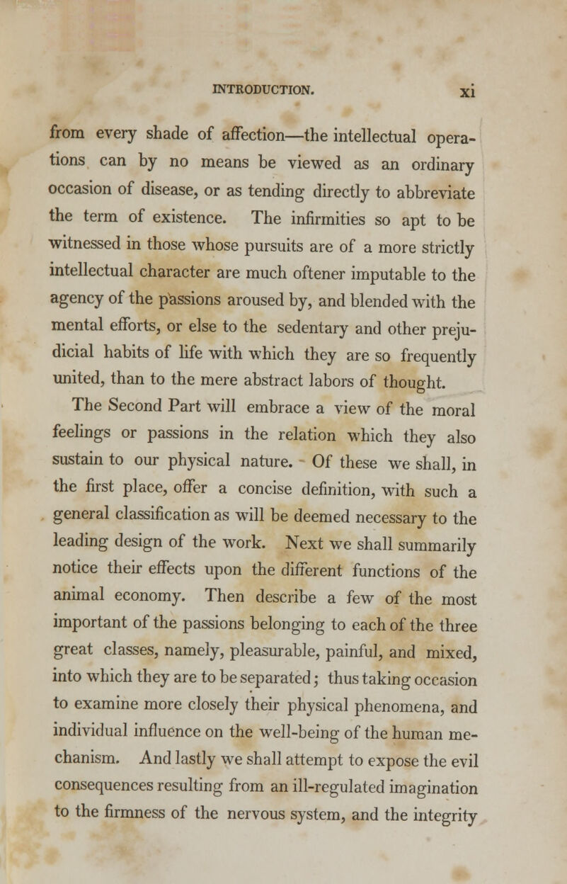 from every shade of affection—the intellectual opera- tions can by no means be viewed as an ordinary occasion of disease, or as tending directly to abbreviate the term of existence. The infirmities so apt to be witnessed in those whose pursuits are of a more strictly intellectual character are much oftener imputable to the agency of the passions aroused by, and blended with the mental efforts, or else to the sedentary and other preju- dicial habits of life with which they are so frequently united, than to the mere abstract labors of thought. The Second Part will embrace a view of the moral feelings or passions in the relation which they also sustain to our physical nature. Of these we shall, in the first place, offer a concise definition, with such a general classification as will be deemed necessary to the leading design of the work. Next we shall summarily notice their effects upon the different functions of the animal economy. Then describe a few of the most important of the passions belonging to each of the three great classes, namely, pleasurable, painful, and mixed, into which they are to be separated; thus taking occasion to examine more closely their physical phenomena, and individual influence on the well-being of the human me- chanism. And lastly we shall attempt to expose the evil consequences resulting from an ill-regulated imagination to the firmness of the nervous system, and the integrity