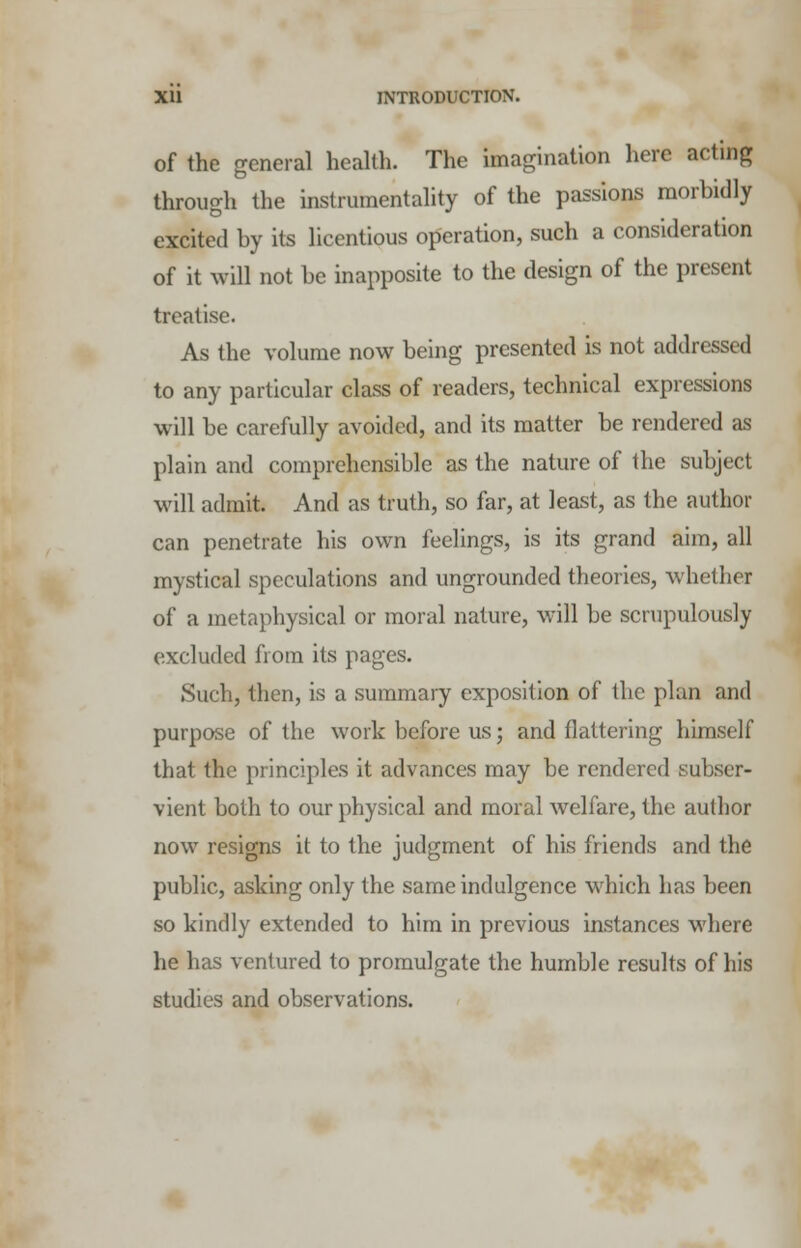 of the general health. The imagination here acting through the instrumentality of the passions morbidly excited by its licentious operation, such a consideration of it will not be inapposite to the design of the present treatise. As the volume now being presented is not addressed to any particular class of readers, technical expressions will be carefully avoided, and its matter be rendered as plain and comprehensible as the nature of the subject will admit. And as truth, so far, at least, as the author can penetrate his own feelings, is its grand aim, all mystical speculations and ungrounded theories, whether of a metaphysical or moral nature, will be scrupulously excluded from its pages. Such, then, is a summary exposition of the plan and purpose of the work before us; and flattering himself that the principles it advances may be rendered subser- vient both to our physical and moral welfare, the author now resigns it to the judgment of his friends and the public, asking only the same indulgence which has been so kindly extended to him in previous instances where he has ventured to promulgate the humble results of his studies and observations.