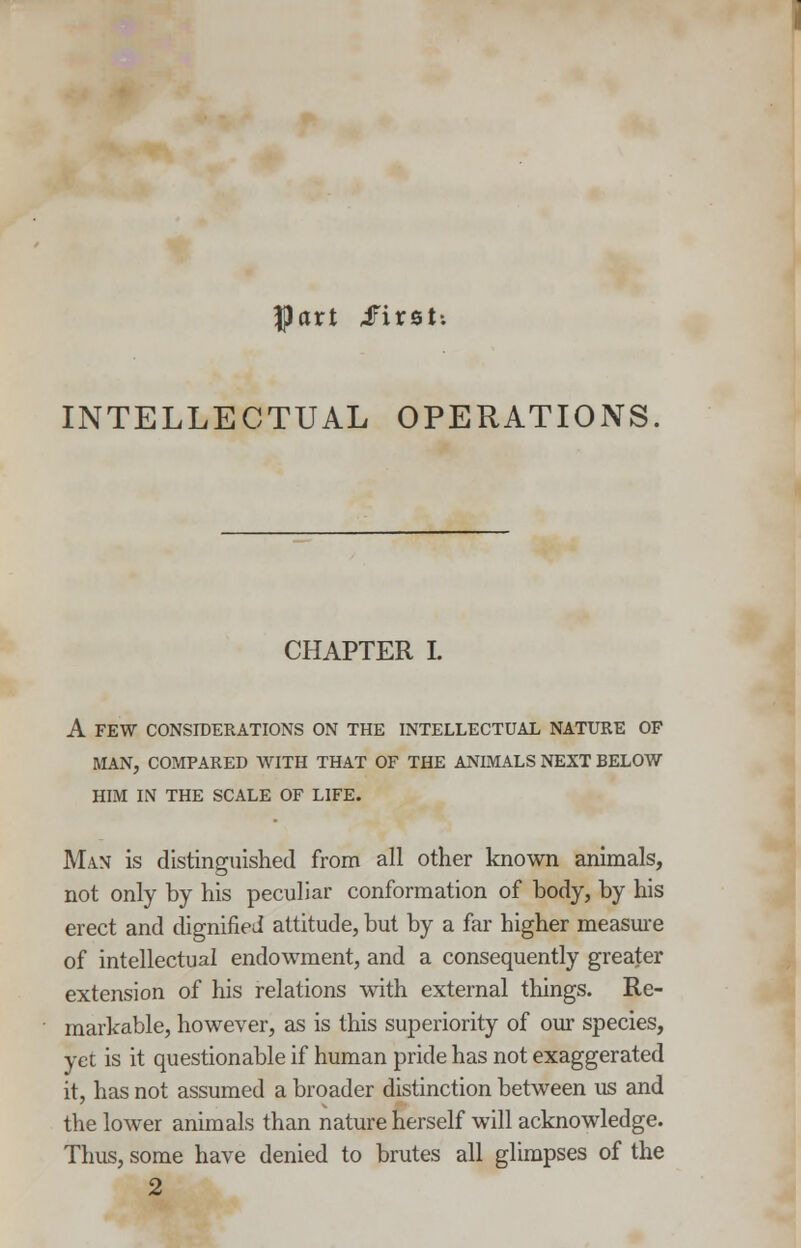 |part iFirst; INTELLECTUAL OPERATIONS CHAPTER I. A FEW CONSIDERATIONS ON THE INTELLECTUAL NATURE OF MAN, COMPARED WITH THAT OF THE ANIMALS NEXT BELOW HIM IN THE SCALE OF LIFE. Man is distinguished from all other known animals, not only by his peculiar conformation of body, by his erect and dignified attitude, but by a far higher measure of intellectual endowment, and a consequently greater extension of his relations with external things. Re- markable, however, as is this superiority of our species, yet is it questionable if human pride has not exaggerated it, has not assumed a broader distinction between us and the lower animals than nature herself will acknowledge. Thus, some have denied to brutes all glimpses of the 2