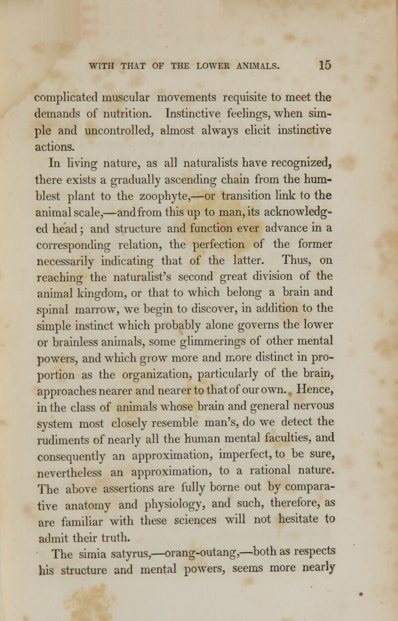 complicated muscular movements requisite to meet the demands of nutrition. Instinctive feelings, when sim- ple and uncontrolled, almost always elicit instinctive actions. In living nature, as all naturalists have recognized, there exists a gradually ascending chain from the hum- blest plant to the zoophyte,—or transition link to the animal scale,—and from this up to man, its acknowledg- ed head; and structure and function ever advance in a corresponding relation, the perfection of the former necessarily indicating that of the latter. Thus, on reaching the naturalist's second great division of the animal kingdom, or that to which belong a brain and spinal marrow, we begin to discover, in addition to the simple instinct which probably alone governs the lower or brainless animals, some glimmerings of other mental powers, and which grow more and more distinct in pro- portion as the organization, particularly of the brain, approaches nearer and nearer to that of our own. % Hence, in the class of animals whose brain and general nervous system most closely resemble man's, do we detect the rudiments of nearly all the human mental faculties, and consequently an approximation, imperfect, to be sure, nevertheless an approximation, to a rational nature. The above assertions are fully borne out by compara- tive anatomy and physiology, and such, therefore, as are familiar with these sciences will not hesitate to admit their truth. The simia satyrus,—orang-outang,—both as respects his structure and mental powers, seems more nearly