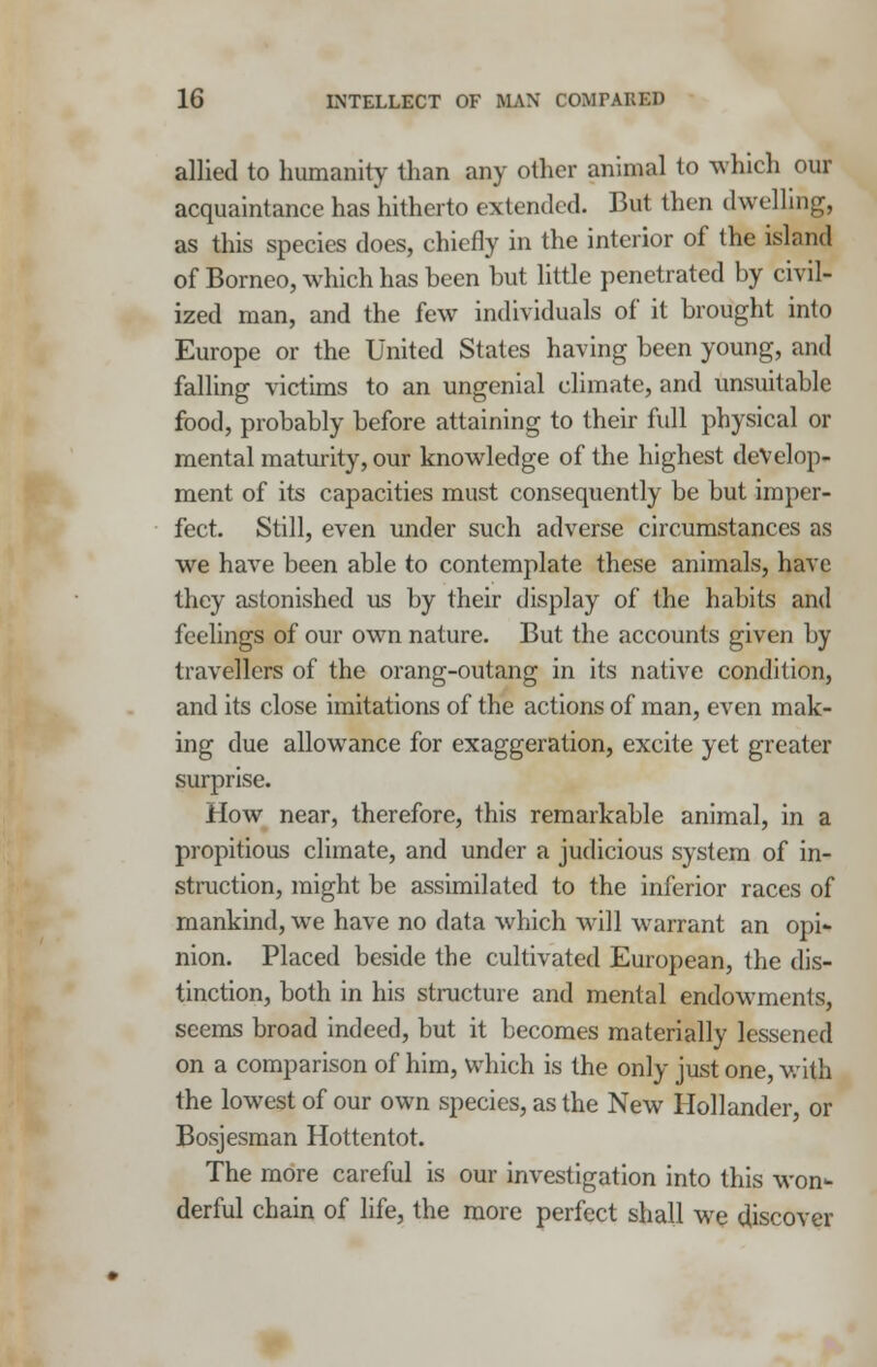 allied to humanity than any other animal to which our acquaintance has hitherto extended. But then dwelling, as this species does, chiefly in the interior of the island of Borneo, which has been but little penetrated by civil- ized man, and the few individuals of it brought into Europe or the United States having been young, and falling victims to an ungenial climate, and unsuitable food, probably before attaining to their full physical or mental maturity, our knowledge of the highest develop- ment of its capacities must consequently be but imper- fect. Still, even under such adverse circumstances as we have been able to contemplate these animals, have they astonished us by their display of the habits and feelings of our own nature. But the accounts given by travellers of the orang-outang in its native condition, and its close imitations of the actions of man, even mak- ing due allowance for exaggeration, excite yet greater surprise. How near, therefore, this remarkable animal, in a propitious climate, and under a judicious system of in- struction, might be assimilated to the inferior races of mankind, we have no data which will warrant an opi- nion. Placed beside the cultivated European, the dis- tinction, both in his structure and mental endowments, seems broad indeed, but it becomes materially lessened on a comparison of him, which is the only just one, with the lowest of our own species, as the New Hollander, or Bosjesman Hottentot. The more careful is our investigation into this won- derful chain of life, the more perfect shall we discover