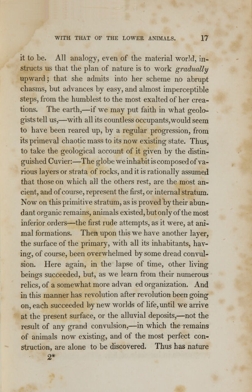 it to be. All analogy, even of the material world, in- structs us that the plan of nature is to work gradually upward; that she admits into her scheme no abrupt chasms, but advances by easy, and almost imperceptible steps, from the humblest to the most exalted of her crea- tions. The earth,—if wTe may put faith in what geolo- gists tell us,—with all its countless occupants,would seem to have been reared up, by a regular progression, from its primeval chaotic mass to its now existing state. Thus, to take the geological account of it given by the distin- guished Cuvier:—The globe we inhabit is composed of va- rious layers or strata of rocks, and it is rationally assumed that those on which all the others rest, are the most an- eient, and of course, represent the first, or internal stratum. Now on this primitive stratum, as is proved by their abun- dant organic remains, animals existed, but only of the most inferior orders—the first rude attempts, as it were, at ani- mal formations. Then upon this we have another layer, the surface of the primary, with all its inhabitants, hav- ing, of course, been overwhelmed by some dread convul- sion. Here again, in the lapse of time, other living beings succeeded, but, as we learn from their numerous relics, of a somewhat more advan ed organization. And in this manner has revolution after revolution been going on, each succeeded by new worlds of life, until we arrive at the present surface, or the alluvial deposits,—not the result of any grand convulsion,—in which the remains of animals now existing, and of the most perfect con- struction, are alone to be discovered. Thus has nature 2*