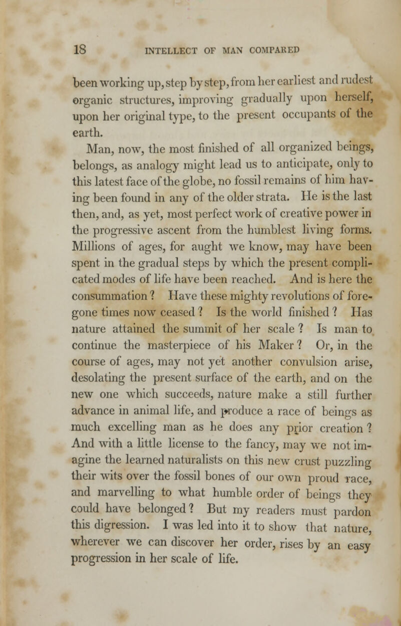 been working up, step by step, from her earliest and rudest. organic structures, improving gradually upon herself, upon her original type, to the present occupants of the earth. Man, now, the most finished of all organized beings, belongs, as analogy might lead us to anticipate, only to this latest face of the globe, no fossil remains of him hav- ing been found in any of the older strata. He is the last then, and, as yet, most perfect work of creative power in the progressive ascent from the humblest living forms. Millions of ages, for aught we know, may have been spent in the gradual steps by which the present compli- cated modes of life have been reached. And is here the consummation ? Have these mighty revolutions of fore- gone times now ceased ? Is the world finished ? Has nature attained the summit of her scale ? Is man to continue the masterpiece of his Maker ? Or, in the course of ages, may not yet another convulsion arise, desolating the present surface of the earth, and on the new one which succeeds, nature make a still further advance in animal life, and produce a race of beings as much excelling man as he does any prior creation 1 And with a little license to the fancy, may we not im- agine the learned naturalists on this new crust puzzling their wits over the fossil bones of our own proud race and marvelling to what humble order of beings they could have belonged? But my readers must pardon this digression. I was led into it to show that nature, wherever we can discover her order, rises by an easy progression in her scale of life.