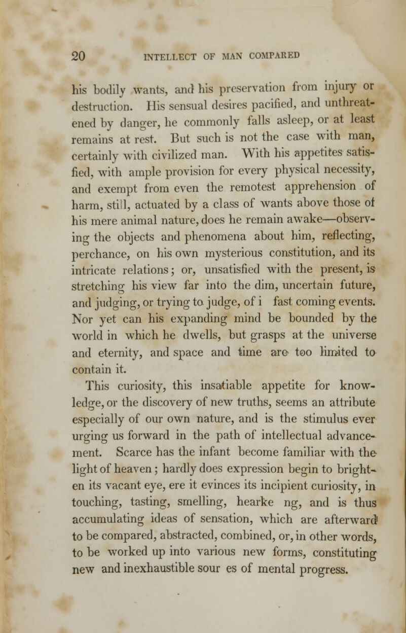 his bodily wants, and his preservation from injury or destruction. His sensual desires pacified, and unthreat- ened by danger, he commonly falls asleep, or at least remains at rest. But such is not the case with man, certainly with civilized man. With his appetites satis- fied, with ample provision for every physical necessity, and exempt from even the remotest apprehension of harm, still, actuated by a class of wants above those of his mere animal nature, does he remain awake—observ- ing the objects and phenomena about him, reflecting, perchance, on his own mysterious constitution, and its intricate relations; or, unsatisfied with the present, is stretching his view far into the dim, uncertain future, and judging, or trying to judge, of i fast coming events. Nor yet can his expanding mind be bounded by the world in which he dwells, but grasps at the universe and eternity, and space and time are too limited to contain it. This curiosity, this insatiable appetite for know- ledge, or the discovery of new truths, seems an attribute especially of our own nature, and is the stimulus ever urging us forward in the path of intellectual advance- ment. Scarce has the infant become familiar with the light of heaven; hardly does expression begin to bright- en its vacant eye, ere it evinces its incipient curiosity, in touching, tasting, smelling, hearke ng, and is thus accumulating ideas of sensation, which are afterward1 to be compared, abstracted, combined, or, in other words, to be worked up into various new forms, constituting new and inexhaustible sour es of mental progress.