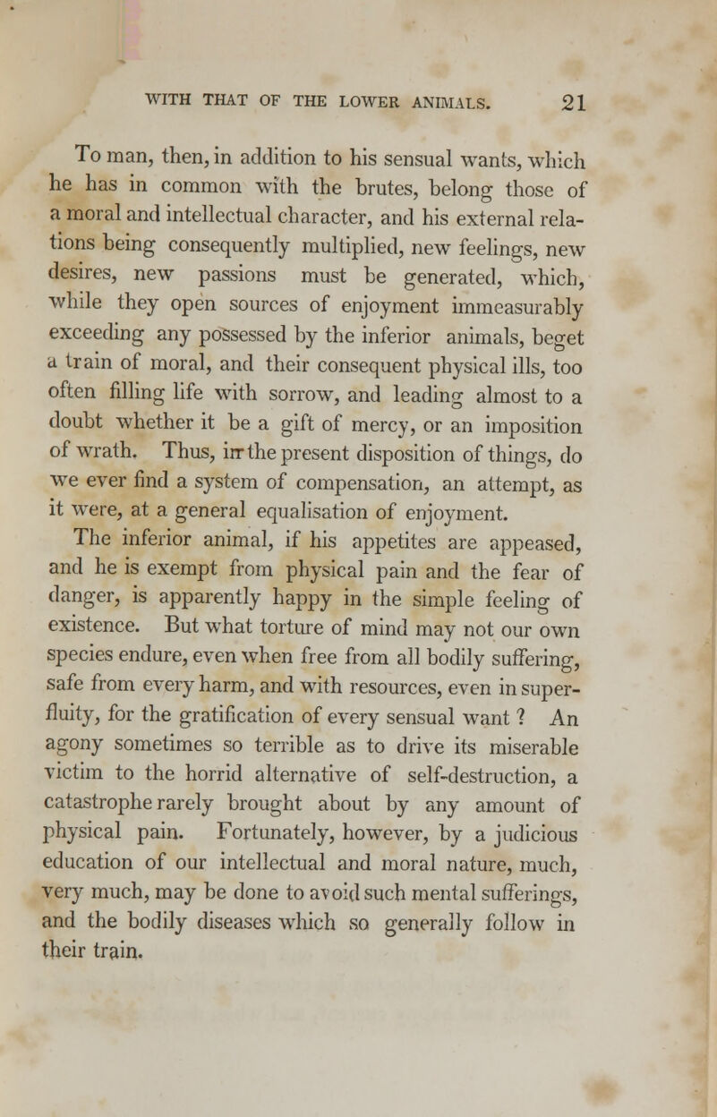 To man, then, in addition to his sensual wants, which he has in common with the brutes, belong those of a moral and intellectual character, and his external rela- tions being consequently multiplied, new feelings, new desires, new passions must be generated, which, while they open sources of enjoyment immeasurably exceeding any possessed by the inferior animals, beget a train of moral, and their consequent physical ills, too often filling life with sorrow, and leading almost to a doubt whether it be a gift of mercy, or an imposition of wrath. Thus, irr the present disposition of things, do we ever find a system of compensation, an attempt, as it were, at a general equalisation of enjoyment. The inferior animal, if his appetites are appeased, and he is exempt from physical pain and the fear of danger, is apparently happy in the simple feeling of existence. But what torture of mind may not our own species endure, even when free from all bodily suffering, safe from every harm, and with resources, even in super- fluity, for the gratification of every sensual want ? An agony sometimes so terrible as to drive its miserable victim to the horrid alternative of self-destruction, a catastrophe rarely brought about by any amount of physical pain. Fortunately, however, by a judicious education of our intellectual and moral nature, much, very much, may be done to avoid such mental sufferings, and the bodily diseases which so generally follow in their train.