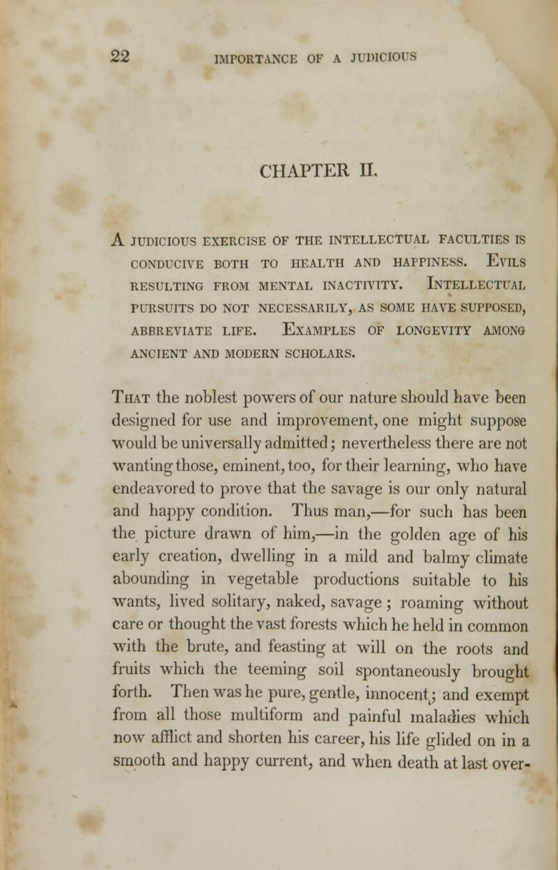 CHAPTER II. A JUDICIOUS EXERCISE OF THE INTELLECTUAL FACULTIES IS CONDUCIVE BOTH TO HEALTH AND HAPPINESS. EviLS RESULTING FROM MENTAL INACTIVITY. INTELLECTUAL PURSUITS DO NOT NECESSARILY, AS SOME HAVE SUPPOSED, ABBREVIATE LIFE. EXAMPLES OF LONGEVITY AMONG ANCIENT AND MODERN SCHOLARS. That the noblest powers of our nature should have been designed for use and improvement, one might suppose would be universally admitted; nevertheless there are not wanting those, eminent, too, for their learning, who have endeavored to prove that the savage is our only natural and happy condition. Thus man,—for such has been the picture drawn of him,—in the golden age of his early creation, dwelling in a mild and balmy climate abounding in vegetable productions suitable to his wants, lived solitary, naked, savage ; roaming without care or thought the vast forests which he held in common with the brute, and feasting at will on the roots and fruits which the teeming soil spontaneously brought forth. Then was he pure, gentle, innocentt; and exempt from all those multiform and painful maladies which now afflict and shorten his career, his life glided on in a smooth and happy current, and when death at last over-