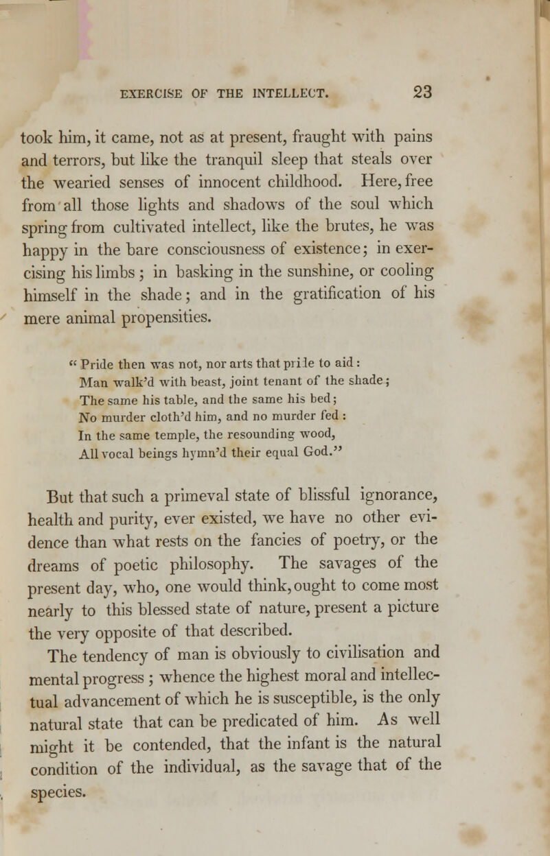 took him, it came, not as at present, fraught with pains and terrors, but like the tranquil sleep that steals over the wearied senses of innocent childhood. Here, free from all those lights and shadows of the soul which spring from cultivated intellect, like the brutes, he was happy in the bare consciousness of existence; in exer- cising his limbs ; in basking in the sunshine, or cooling himself in the shade; and in the gratification of his mere animal propensities.  Pride then was not, nor arts that piile to aid : Man walk'd with beast, joint tenant of the shade; The same his table, and the same his bed; No murder cloth'd him, and no murder fed : In the same temple, the resounding wood, All vocal beings hyrnn'd their equal God. But that such a primeval state of blissful ignorance, health and purity, ever existed, we have no other evi- dence than what rests on the fancies of poetry, or the dreams of poetic philosophy. The savages of the present day, who, one would think, ought to come most nearly to this blessed state of nature, present a picture the very opposite of that described. The tendency of man is obviously to civilisation and mental progress ; whence the highest moral and intellec- tual advancement of which he is susceptible, is the only natural state that can be predicated of him. As well might it be contended, that the infant is the natural condition of the individual, as the savage that of the species.