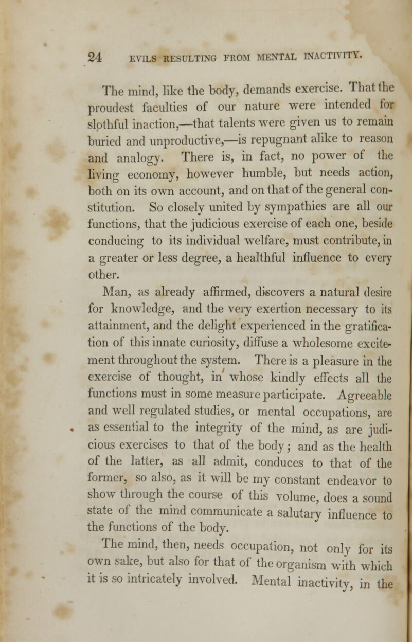 The mind, like the body, demands exercise. That the proudest faculties of our nature were intended for slothful inaction,—that talents were given us to remain buried and unproductive,—is repugnant alike to reason and analogy. There is, in fact, no power of the living economy, however humble, but needs action, both on its own account, and on that of the general con- stitution. So closely united by sympathies are all our functions, that the judicious exercise of each one, beside conducing to its individual welfare, must contribute, in a greater or less degree, a healthful influence to every other. Man, as already affirmed, discovers a natural desire for knowledge, and the very exertion necessary to its attainment, and the delight experienced in the gratifica- tion of this innate curiosity, diffuse a wholesome excite- ment throughout the system. There is a pleasure in the exercise of thought, in whose kindly effects all the functions must in some measure participate. Agreeable and well regulated studies, or mental occupations, are as essential to the integrity of the mind, as are judi- cious exercises to that of the body; and as the health of the latter, as all admit, conduces to that of the former, so also, as it will be my constant endeavor to show through the course of this volume, does a sound state of the mind communicate a salutary influence to the functions of the body. The mind, then, needs occupation, not only for its own sake, but also for that of the organism with which it is so intricately involved. Mental inactivity, in the