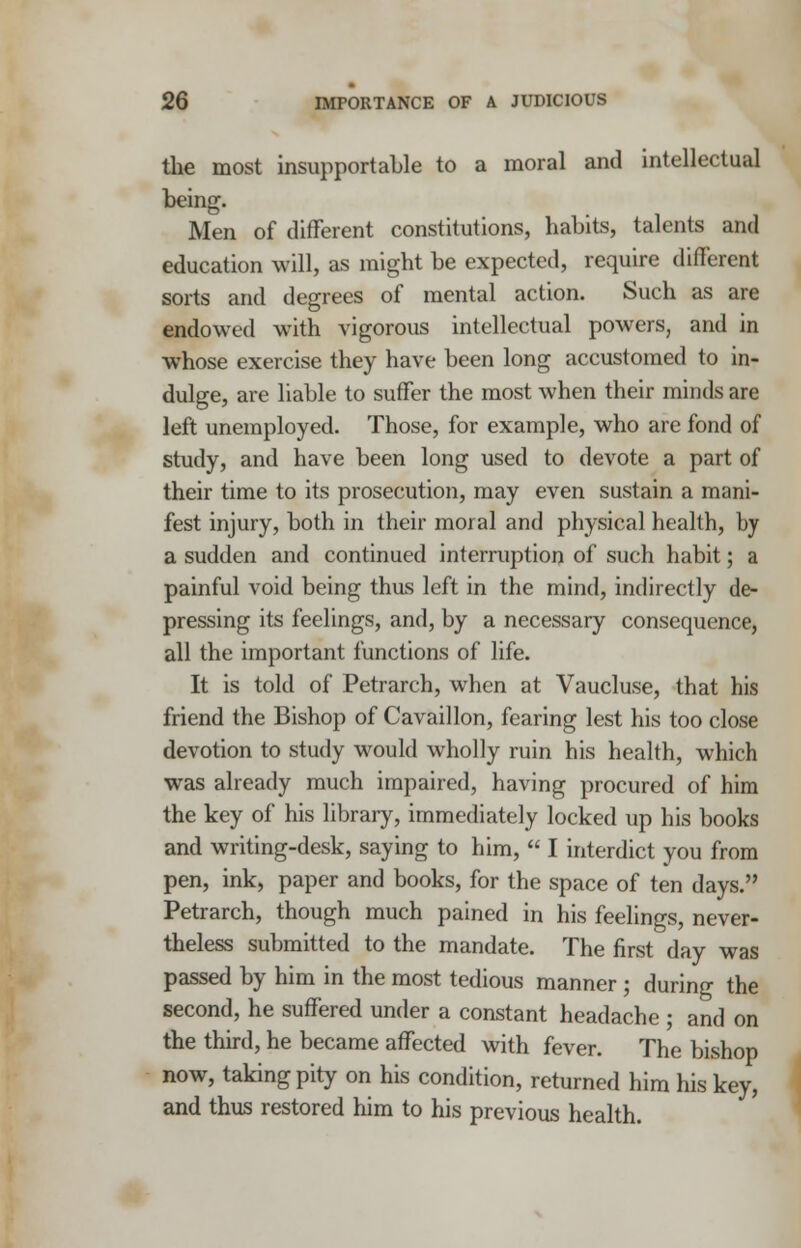 the most insupportable to a moral and intellectual being. Men of different constitutions, habits, talents and education will, as might be expected, require different sorts and degrees of mental action. Such as are endowed with vigorous intellectual powers, and in whose exercise they have been long accustomed to in- dulge, are liable to suffer the most when their minds are left unemployed. Those, for example, who are fond of study, and have been long used to devote a part of their time to its prosecution, may even sustain a mani- fest injury, both in their moral and physical health, by a sudden and continued interruption of such habit; a painful void being thus left in the mind, indirectly de- pressing its feelings, and, by a necessary consequence, all the important functions of life. It is told of Petrarch, when at Vaucluse, that his friend the Bishop of Cavaillon, fearing lest his too close devotion to study would wholly ruin his health, which was already much impaired, having procured of him the key of his library, immediately locked up his books and writing-desk, saying to him,  I interdict you from pen, ink, paper and books, for the space of ten days. Petrarch, though much pained in his feelings, never- theless submitted to the mandate. The first day was passed by him in the most tedious manner ; during the second, he suffered under a constant headache ; and on the third, he became affected with fever. The bishop now, taking pity on his condition, returned him his key, and thus restored him to his previous health.