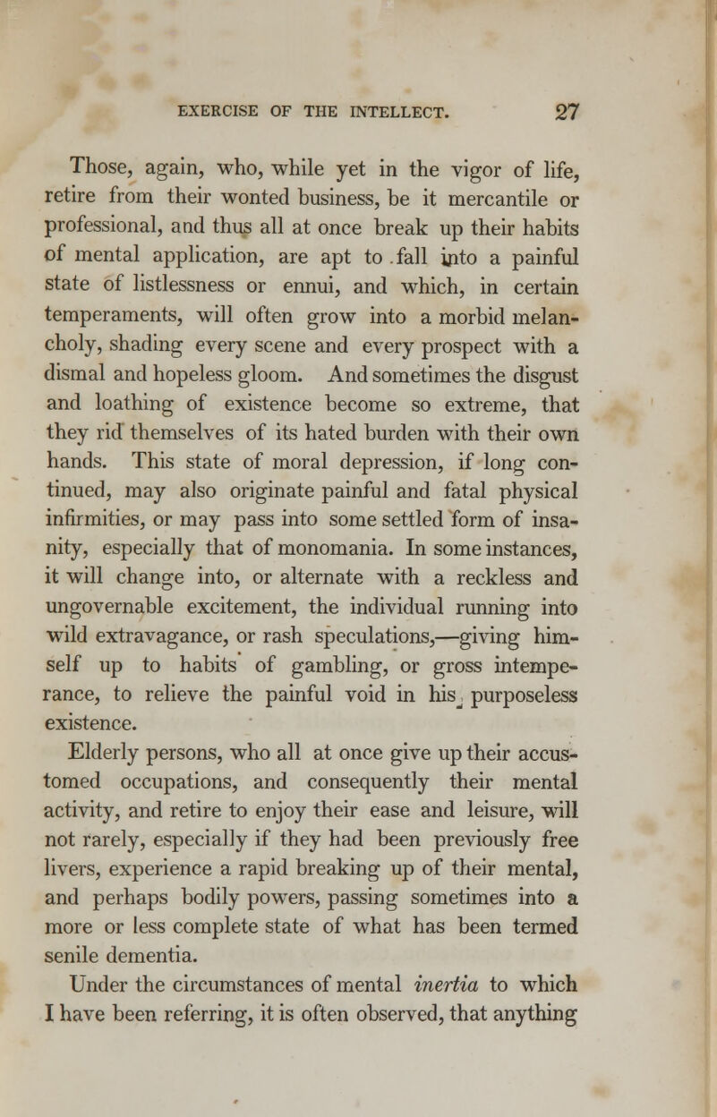 Those, again, who, while yet in the vigor of life, retire from their wonted business, be it mercantile or professional, and thus all at once break up their habits of mental application, are apt to fall into a painful state of listlessness or ennui, and which, in certain temperaments, will often grow into a morbid melan- choly, shading every scene and every prospect with a dismal and hopeless gloom. And sometimes the disgust and loathing of existence become so extreme, that they rid themselves of its hated burden with their own hands. This state of moral depression, if long con- tinued, may also originate painful and fatal physical infirmities, or may pass into some settled form of insa- nity, especially that of monomania. In some instances, it will change into, or alternate with a reckless and ungovernable excitement, the individual running into wild extravagance, or rash speculations,—giving him- self up to habits of gambling, or gross intempe- rance, to relieve the painful void in his^ purposeless existence. Elderly persons, who all at once give up their accus- tomed occupations, and consequently their mental activity, and retire to enjoy their ease and leisure, will not rarely, especially if they had been previously free livers, experience a rapid breaking up of their mental, and perhaps bodily powers, passing sometimes into a more or less complete state of what has been termed senile dementia. Under the circumstances of mental inertia to which I have been referring, it is often observed, that anything