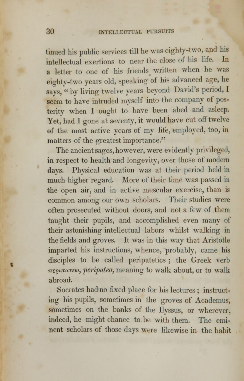 tinued his public services till he was eighty-two, and his intellectual exertions to near the close of his life. In a letter to one of his friends written when he was eighty-two years old, speaking of his advanced age, he says,  by living twelve years beyond David's period, I seem to have intruded myself into the company of pos- terity when I ought to have been abed and asleep. Yet, had I gone at seventy, it would have cut off twelve of the most active years of my life, employed, too, in matters of the greatest importance. The ancient sages, however, were evidently privileged, in respect to health and longevity, over those of modern days. Physical education was at their period held in much higher regard. More of their time was passed in the open air, and in active muscular exercise, than is common among our own scholars. Their studies were often prosecuted without doors, and not a few of them taught their pupils, and accomplished even many of their astonishing intellectual labors whilst walking in the fields and groves. It was in this way that Aristotle imparted his instructions, whence, probably, came his disciples to be called peripatetics ; the Greek verb TteginonEO), peripateo, meaning to walk about, or to walk abroad. Socrates had no fixed place for his lectures; instruct- ing his pupils, sometimes in the groves of Academus, sometimes on the banks of the Ilyssus, or wherever, indeed, he might chance to be with them. The emi- nent scholars of those days were likewise in the habit