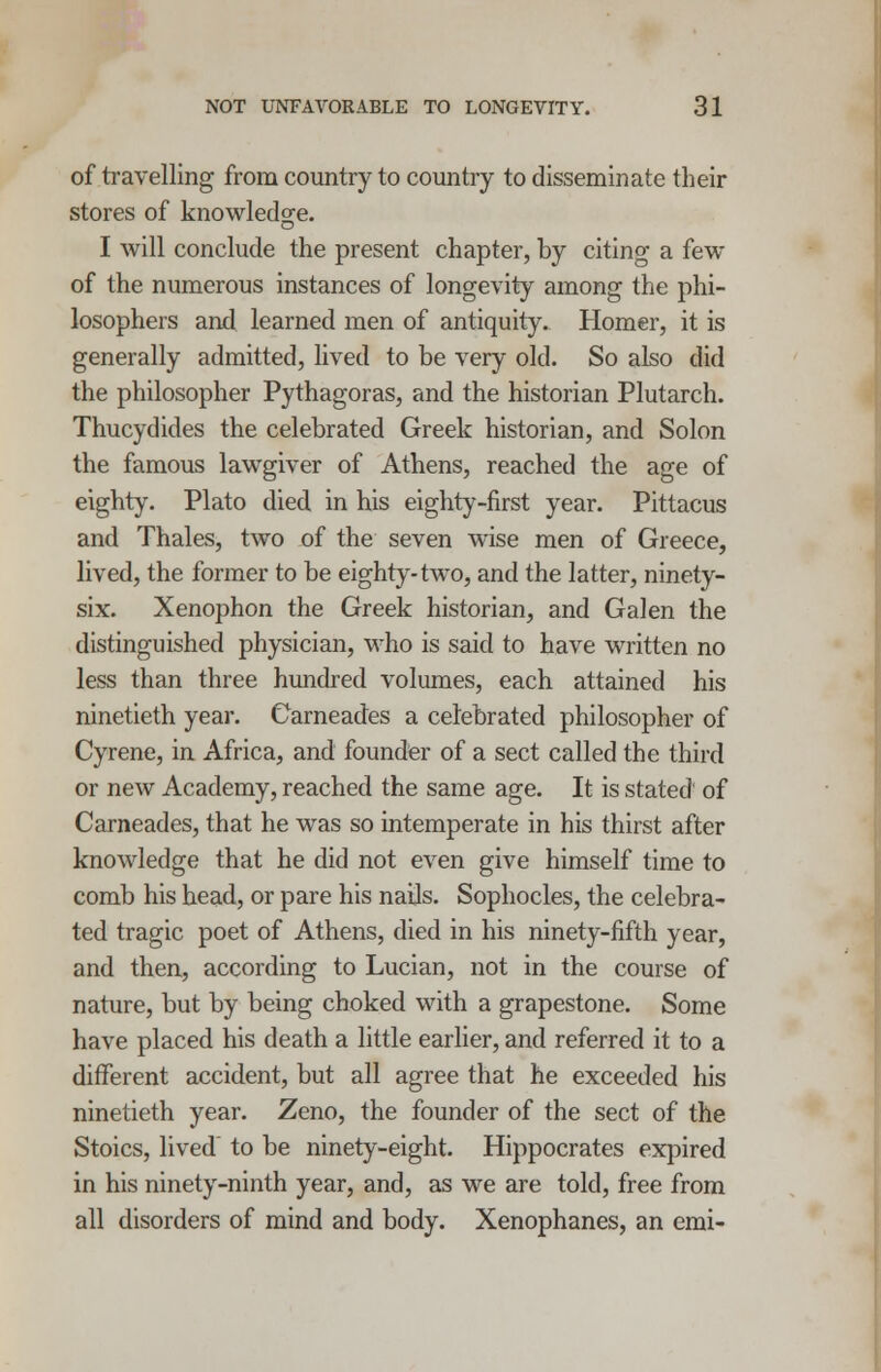 of travelling from country to country to disseminate their stores of knowledge. I will conclude the present chapter, by citing a few of the numerous instances of longevity among the phi- losophers and learned men of antiquity. Homer, it is generally admitted, lived to be very old. So also did the philosopher Pythagoras, and the historian Plutarch. Thucydides the celebrated Greek historian, and Solon the famous lawgiver of Athens, reached the age of eighty. Plato died in his eighty-first year. Pittacus and Thales, two of the seven wise men of Greece, lived, the former to be eighty-two, and the latter, ninety- six. Xenophon the Greek historian, and Galen the distinguished physician, who is said to have written no less than three hundred volumes, each attained his ninetieth year. Garneades a celebrated philosopher of Cyrene, in Africa, and founder of a sect called the third or new Academy, reached the same age. It is stated of Carneades, that he was so intemperate in his thirst after knowledge that he did not even give himself time to comb his head, or pare his nails. Sophocles, the celebra- ted tragic poet of Athens, died in his ninety-fifth year, and then, according to Lucian, not in the course of nature, but by being choked with a grapestone. Some have placed his death a little earlier, and referred it to a different accident, but all agree that he exceeded his ninetieth year. Zeno, the founder of the sect of the Stoics, lived to be ninety-eight. Hippocrates expired in his ninety-ninth year, and, as we are told, free from all disorders of mind and body. Xenophanes, an emi-