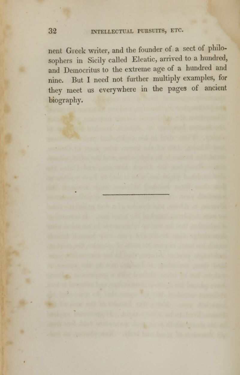 nent Greek writer, and the founder of a sect of philo- sophers in Sicily called Eleatic, arrived to a hundred, and Democritus to the extreme age of a hundred and nine. But I need not further multiply examples, for they meet us everywhere in the pages of ancient biography.