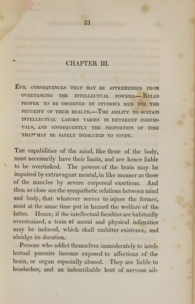 CHAPTER III. Evil consequences that may be apprehended from overtasking the intellectual powers. rules proper to be observed by studious men for the SECURITY OF THEIR HEALTH. The ABILITY TO SUSTAIN INTELLECTUAL LAEORS VARIES IN DIFFERENT INDIVID- UALS, AND CONSEQUENTLY THE PROPORTION OF TIME THAT»MAY BE SAFELY DEDICATED TO STUDY. The capabilities of the mind, like those of the body, must necessarily have their limits, and are hence liable to be overtasked. The powers of the brain may be impaired by extravagant mental, in like manner as those of the muscles by severe corporeal exertions. And then so close are the sympathetic relations between mind and body, that whatever serves to injure the former, must at the same time put in hazard the welfare of the latter. Hence, if the intellectual faculties are habitually overstrained, a train of moral and physical infirmities may be induced, which shall embitter existence, and abridge its duration. Persons who addict themselves immoderately to intel- lectual pursuits become exposed to affections of the brain, or organ especially abused. They are liable to headaches, and an indescribable host of nervous ail-