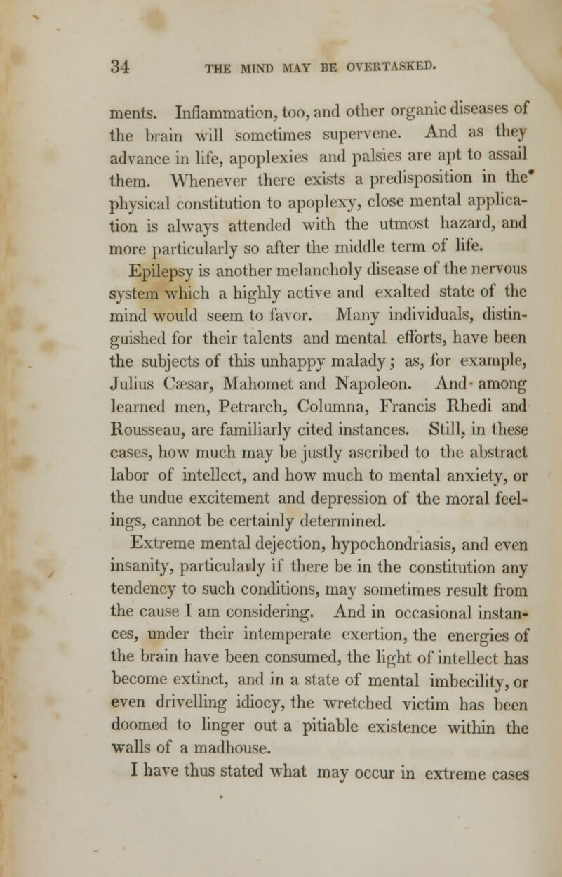 31 THE MIND MAY BE OVERTASKED. merits. Inflammation, too, and oilier organic diseases of the brain will sometimes supervene. And as they advance in life, apoplexies and palsies are apt to assail them. Whenever there exists a predisposition in the* physical constitution to apoplexy, close mental applica- tion is always attended with the utmost hazard, and more particularly so after the middle term of life. Epilepsy is another melancholy disease of the nervous system which a highly active and exalted state of the mind would seem to favor. Many individuals, distin- guished for their talents and mental efforts, have been the subjects of this unhappy malady; as, for example, Julius Caesar, Mahomet and Napoleon. And- among learned men, Petrarch, Columna, Francis Rhedi and Rousseau, are familiarly cited instances. Still, in these cases, how much may be justly ascribed to the abstract labor of intellect, and how much to mental anxiety, or the undue excitement and depression of the moral feel- ings, cannot be certainly determined. Extreme mental dejection, hypochondriasis, and even insanity, particularly if there be in the constitution any tendency to such conditions, may sometimes result from the cause I am considering. And in occasional instan- ces, under their intemperate exertion, the energies of the brain have been consumed, the light of intellect has become extinct, and in a state of mental imbecility, or even drivelling idiocy, the wretched victim has been doomed to linger out a pitiable existence within the walls of a madhouse.