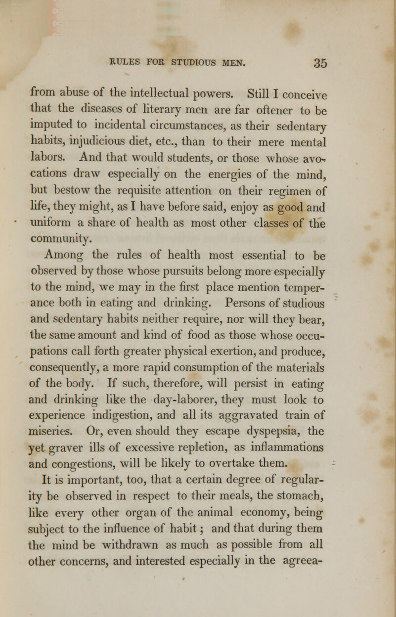 from abuse of the intellectual powers. Still I conceive that the diseases of literary men are far oftener to be imputed to incidental circumstances, as their sedentary habits, injudicious diet, etc., than to their mere mental labors. And that would students, or those whose avo^ cations draw especially on the energies of the mind, but bestow the requisite attention on their regimen of life, they might, as I have before said, enjoy as good and uniform a share of health as most other classes of the community. Among the rules of health most essential to be observed by those whose pursuits belong more especially to the mind, we may in the first place mention temper- ance both in eating and drinking. Persons of studious and sedentary habits neither require, nor will they bear, the same amount and kind of food as those whose occu- pations call forth greater physical exertion, and produce, consequently, a more rapid consumption of the materials of the body. If such, therefore, will persist in eating and drinking like the day-laborer, they must look to experience indigestion, and all its aggravated train of miseries. Or, even should they escape dyspepsia, the yet graver ills of excessive repletion, as inflammations and congestions, will be likely to overtake them. It is important, too, that a certain degree of regular- ity be observed in respect to their meals, the stomach, like every other organ of the animal economy, being subject to the influence of habit; and that during them the mind be withdrawn as much as possible from all other concerns, and interested especially in the agreea-