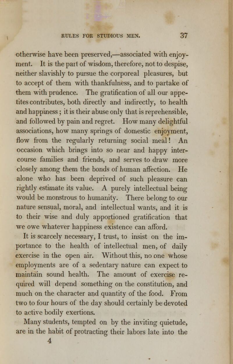 otherwise have been preserved,—associated with enjoy- ment. It is the part of wisdom, therefore, not to despise, neither slavishly to pursue the corporeal pleasures, but to accept of them with thankfulness, and to partake of them with prudence. The gratification of all our appe- tites contributes, both directly and indirectly, to health and happiness; it is their abuse only that is reprehensible, and followed by pain and regret. How many delightful associations, how many springs of domestic enjoyment, flow from the regularly returning social meal! An occasion which brings into so near and happy inter- course families and friends, and serves to draw more closely among them the bonds of human affection. He alone who has been deprived of such pleasure can rightly estimate its value. A purely intellectual being would be monstrous to humanity. There belong to our nature sensual, moral, and intellectual wants, and it is to their wise and duly apportioned gratification that we owe whatever happiness existence can afford. It is scarcely necessary, I trust, to insist on the im- portance to the health of intellectual men, of daily exercise in the open air. Without this, no one whose employments are of a sedentary nature can expect to maintain sound health. The amount of exercise re- quired will depend something on the constitution, and much on the character and quantity of the food. From two to four hours of the day should certainly be devoted to active bodily exertions. Many students, tempted on by the inviting quietude, are in the habit of protracting their labors late into the 4