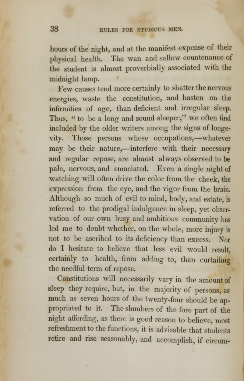 hours of the night, and at the manifest expense of their physical health. The wan and sallow countenance of the student is almost proverbially associated with the midnight lamp. Few causes tend more certainly to shatter the nervous energies, waste the constitution, and hasten on the infirmities of age, than deficient and irregular sleep. Thus,  to be a long and sound sleeper, we often find included by the older writers among the signs of longe- vity. Those persons whose occupations,—whatever may be their nature,—interfere with their necessary and regular repose, are almost always observed to be pale, nervous, and emaciated. Even a single night of watching will often drive the color from the cheek, the expression from the eye, and the vigor from the brain. Although so much of evil to mind, body, and estate, is referred to the prodigal indulgence in sleep, yet obser- vation of our own busy and ambitious community has led me to doubt whether, on the whole, more injury is not to be ascribed to its deficiency than excess. Nor do I hesitate to believe that less evil would result, certainly to health, from adding to, than curtailing the needful term of repose. Constitutions will necessarily vary in the amount of sleep they require, but, in the majority of persons, as much as seven hours of the twenty-four should be ap- propriated to it. The slumbers of the fore part of the night affording, as there is good reason to believe, most refreshment to the functions, it is advisable that students retire and rise seasonably, and accomplish, if circum-