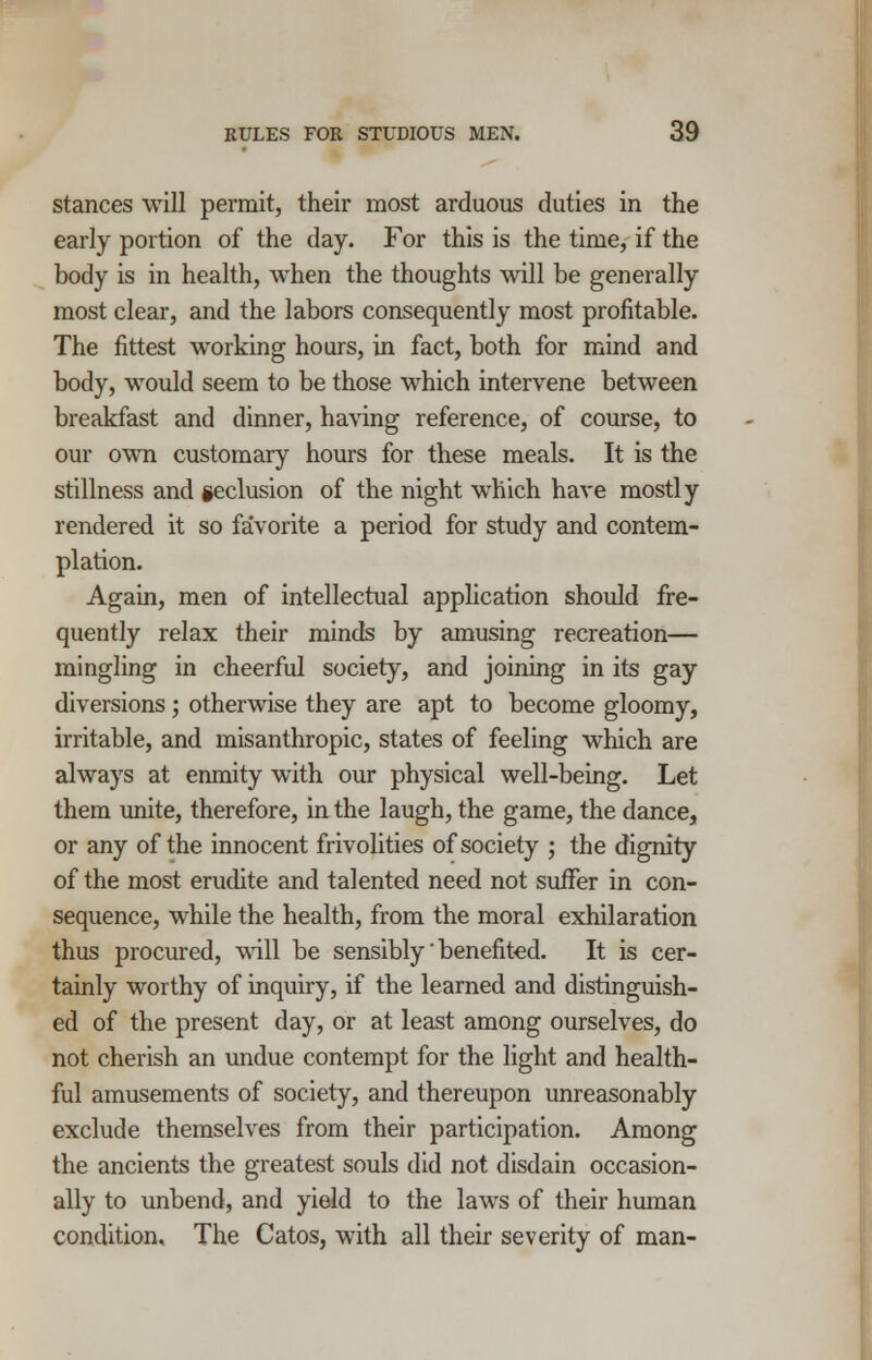 stances will permit, their most arduous duties in the early portion of the day. For this is the time, if the body is in health, when the thoughts will be generally most clear, and the labors consequently most profitable. The fittest working hours, in fact, both for mind and body, would seem to be those which intervene between breakfast and dinner, having reference, of course, to our own customary hours for these meals. It is the stillness and seclusion of the night which have mostly rendered it so favorite a period for study and contem- plation. Again, men of intellectual application should fre- quently relax their minds by amusing recreation— mingling in cheerful society, and joining in its gay diversions; otherwise they are apt to become gloomy, irritable, and misanthropic, states of feeling which are always at enmity with our physical well-being. Let them unite, therefore, in the laugh, the game, the dance, or any of the innocent frivolities of society ; the dignity of the most erudite and talented need not suffer in con- sequence, while the health, from the moral exhilaration thus procured, will be sensibly' benefited. It is cer- tainly worthy of inquiry, if the learned and distinguish- ed of the present day, or at least among ourselves, do not cherish an undue contempt for the light and health- ful amusements of society, and thereupon unreasonably exclude themselves from their participation. Among the ancients the greatest souls did not disdain occasion- ally to unbend, and yield to the laws of their human condition. The Catos, with all their severity of man-