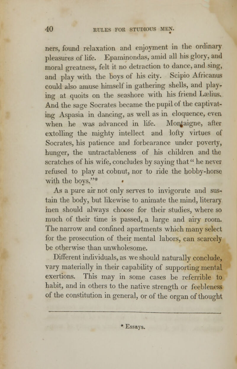 ners, found relaxation and enjoyment in the ordinary pleasures of life. Eparainondas, amid all his glory, and moral greatness, felt it no detraction to dance, and sing, and play with the boys of his city. Scipio Africanus could also amuse himself in gathering shells, and play* ing at quoits on the seashore with his friend Laslius. And the sage Socrates became the pupil of the captivat- ing Aspasia in dancing, as well as in eloquence, even when he was advanced in life. Monjaigne, after extolling the mighty intellect and lofty virtues of Socrates, his patience and forbearance under poverty, hunger, the untractableness of his children and the scratches of his wife, concludes by saying that he never refused to play at cobnut, nor to ride the hobby-horse with the boys.* • As a pure air not only serves to invigorate and sus- tain the body, but likewise to animate the mind, literary men should always choose for their studies, where so much of their time is passed, a large and airy room. The narrow and confined apartments which many select for the prosecution of their mental labors, can scarcely be otherwise than unwholesome. Different individuals, as we should naturally conclude, vary materially in their capability of supporting mental exertions. This may in some cases be referrible to habit, and in others to the native strength or feebleness of the constitution in general, or of the organ of thought Essays.