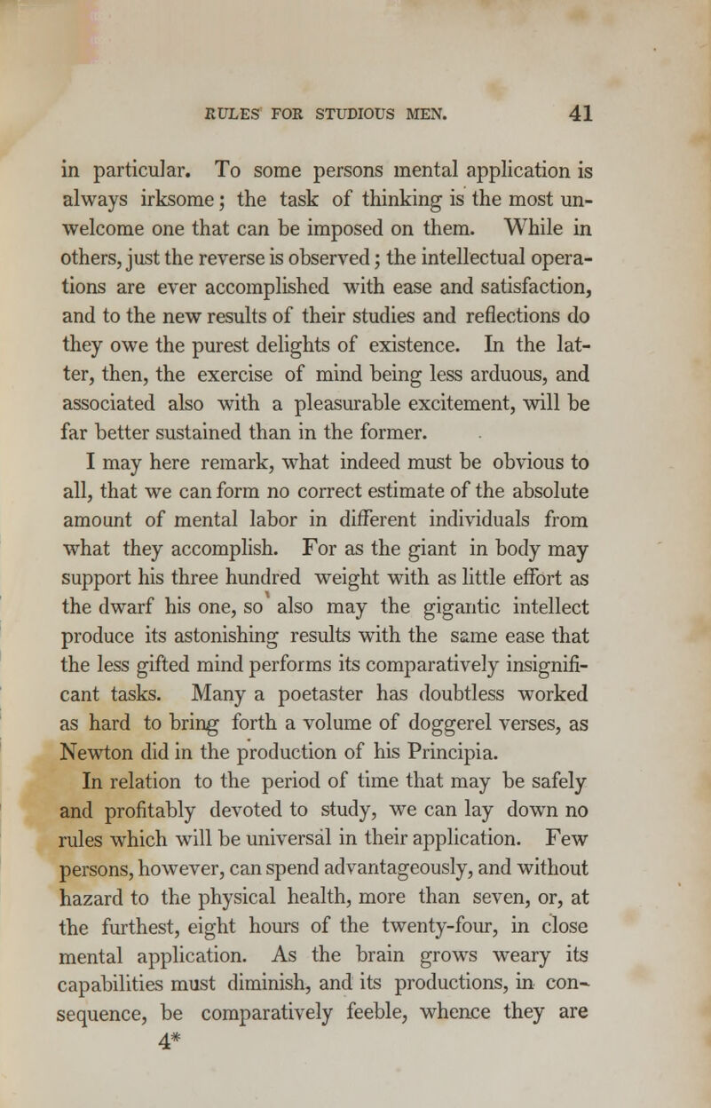 in particular. To some persons mental application is always irksome; the task of thinking is the most un- welcome one that can be imposed on them. While in others, just the reverse is observed; the intellectual opera- tions are ever accomplished with ease and satisfaction, and to the new results of their studies and reflections do they owe the purest delights of existence. In the lat- ter, then, the exercise of mind being less arduous, and associated also with a pleasurable excitement, will be far better sustained than in the former. I may here remark, what indeed must be obvious to all, that we can form no correct estimate of the absolute amount of mental labor in different individuals from what they accomplish. For as the giant in body may support his three hundred weight with as little effort as the dwarf his one, so also may the gigantic intellect produce its astonishing results with the same ease that the less gifted mind performs its comparatively insignifi- cant tasks. Many a poetaster has doubtless worked as hard to bring forth a volume of doggerel verses, as Newton did in the production of his Principia. In relation to the period of time that may be safely and profitably devoted to study, we can lay down no rules which will be universal in their application. Few persons, however, can spend advantageously, and without hazard to the physical health, more than seven, or, at the furthest, eight hours of the twenty-four, in close mental application. As the brain grows weary its capabilities must diminish, and its productions, in con- sequence, be comparatively feeble, whence they are 4*