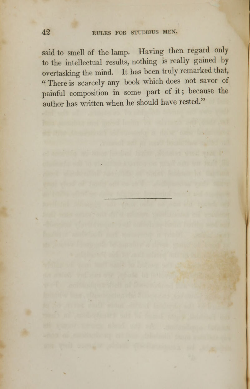 said to smell of the lamp. Having then regard only to the intellectual results, nothing is really gained by overtasking the mind. It has been truly remarked that,  There is scarcely any book which does not savor of painful composition in some part of it; because the author has written when he should have rested.