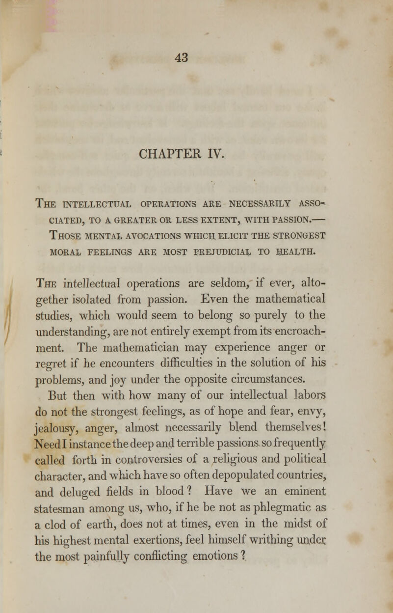 CHAPTER IV. The intellectual operations are necessarily asso- ciated, TO A GREATER OR LESS EXTENT, WITH PASSION. Those mental avocations which elicit the strongest moral feelings are most prejudicial to health. The intellectual operations are seldom, if ever, alto- gether isolated from passion. Even the mathematical studies, which would seem to belong so purely to the understanding, are not entirely exempt from its encroach- ment. The mathematician may experience anger or regret if he encounters difficulties in the solution of his problems, and joy under the opposite circumstances. But then with how many of our intellectual labors do not the strongest feelings, as of hope and fear, envy, jealousy, anger, almost necessarily blend themselves! Need I instance the deep and terrible passions so frequently called forth in controversies of a religious and political character, and wiiich have so often depopulated countries, and deluged fields in blood? Have we an eminent statesman among us, wdio, if he be not as phlegmatic as a clod of earth, does not at times, even in the midst of his highest mental exertions, feel himself writhing under, the most painfully conflicting emotions j