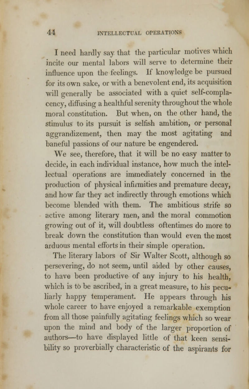 I need hardly say that the particular motives -which incite our mental labors will serve to determine their influence upon the feelings. If knowledge be pursued for its own sake, or with a benevolent end, its acquisition will generally be associated with a quiet self-compla- cency, diffusing a healthful serenity throughout the whole moral constitution. But when, on the other hand, the stimulus to its pursuit is selfish ambition, or personal aggrandizement, then may the most agitating and baneful passions of our nature be engendered. We see, therefore, that it will be no easy matter to decide, in each individual instance, how much the intel- lectual operations are immediately concerned in the production of physical infirmities and premature decay, and how far they act indirectly through emotions which become blended with them. The ambitious strife so active among literary men, and the moral commotion growing out of it, will doubtless oftentimes do more to break down the constitution than would even the most arduous mental efforts in their simple operation. The literary labors of Sir Walter Scott, although so persevering, do not seem, until aided by other causes, to have been productive of any injury to his health, which is to be ascribed, in a great measure, to his pecu- liarly happy temperament. He appears through his whole career to have enjoyed a remarkable exemption from all those painfully agitating feelings which so wear upon the mind and body of the larger proportion of authors—to have displayed little of that keen sensi- bility so proverbially characteristic of the aspirants for