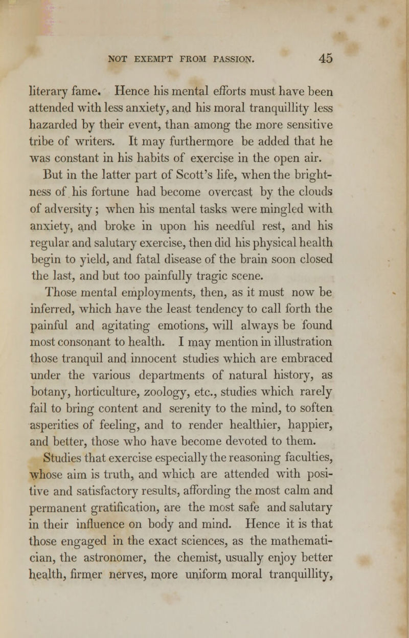 literary fame. Hence his mental efforts must have been attended with less anxiety, and his moral tranquillity less hazarded by their event, than among the more sensitive tribe of writers. It may furthermore be added that he was constant in his habits of exercise in the open air. But in the latter part of Scott's life, when the bright- ness of his fortune had become overcast by the clouds of adversity; when his mental tasks were mingled with anxiety, and broke in upon his needful rest, and his regular and salutary exercise, then did his physical health begin to yield, and fatal disease of the brain soon closed the last, and but too painfully tragic scene. Those mental employments, then, as it must now be inferred, which have the least tendency to call forth the painful and agitating emotions, will always be found most consonant to health. I may mention in illustration those tranquil and innocent studies which are embraced under the various departments of natural history, as botany, horticulture, zoology, etc., studies which rarely fail to bring content and serenity to the mind, to soften asperities of feeling, and to render healthier, happier, and better, those who have become devoted to them. Studies that exercise especially the reasoning faculties, whose aim is truth, and which are attended with posi- tive and satisfactory results, affording the most calm and permanent gratification, are the most safe and salutary in their influence on body and mind. Hence it is that those engaged in the exact sciences, as the mathemati- cian, the astronomer, the chemist, usually enjoy better health, firmer nerves, more uniform moral tranquillity,