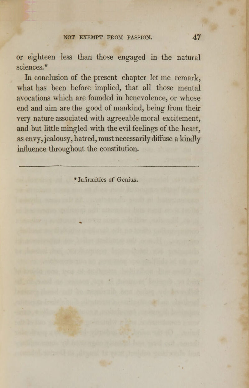 or eighteen less than those engaged in the natural sciences.* In conclusion of the present chapter let me remark, what has been before implied, that all those mental avocations which are founded in benevolence, or whose end and aim are the good of mankind, being from their very nature associated with agreeable moral excitement, and but little mingled with the evil feelings of the heart, as envy, jealousy, hatred, must necessarily diffuse a kindly influence throughout the constitution. * Infirmities of Genius.