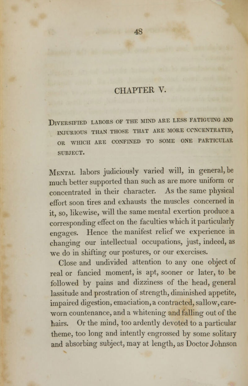 CHAPTER V. Diversified labors of the mind are less fatiguing and INJURIOUS THAN THOSE THAT ARE MORE CONCENTRATED, OR WHICH ARE CONFINED TO SOME ONE PARTICULAR SUBJECT. Mental labors judiciously varied will, in general, be much better supported than such as are more uniform or concentrated in their character. As the same physical effort soon tires and exhausts the muscles concerned in it, so, likewise, will the same mental exertion produce a corresponding effect on the faculties which it particularly eno-aoes. Hence the manifest relief we experience in changing our intellectual occupations, just, indeed, as we do in shifting our postures, or our exercises. Close and undivided attention to any one object of real or fancied moment, is apt, sooner or later, to be followed by pains and dizziness of the head, general lassitude and prostration of strength, diminished appetite, impaired digestion, emaciation, a contracted, sallow, care- worn countenance, and a whitening and falling out of the hairs. Or the mind, too ardently devoted to a particular theme, too long and intently engrossed by some solitary and absorbing subject, may at length, as Doctor Johnson