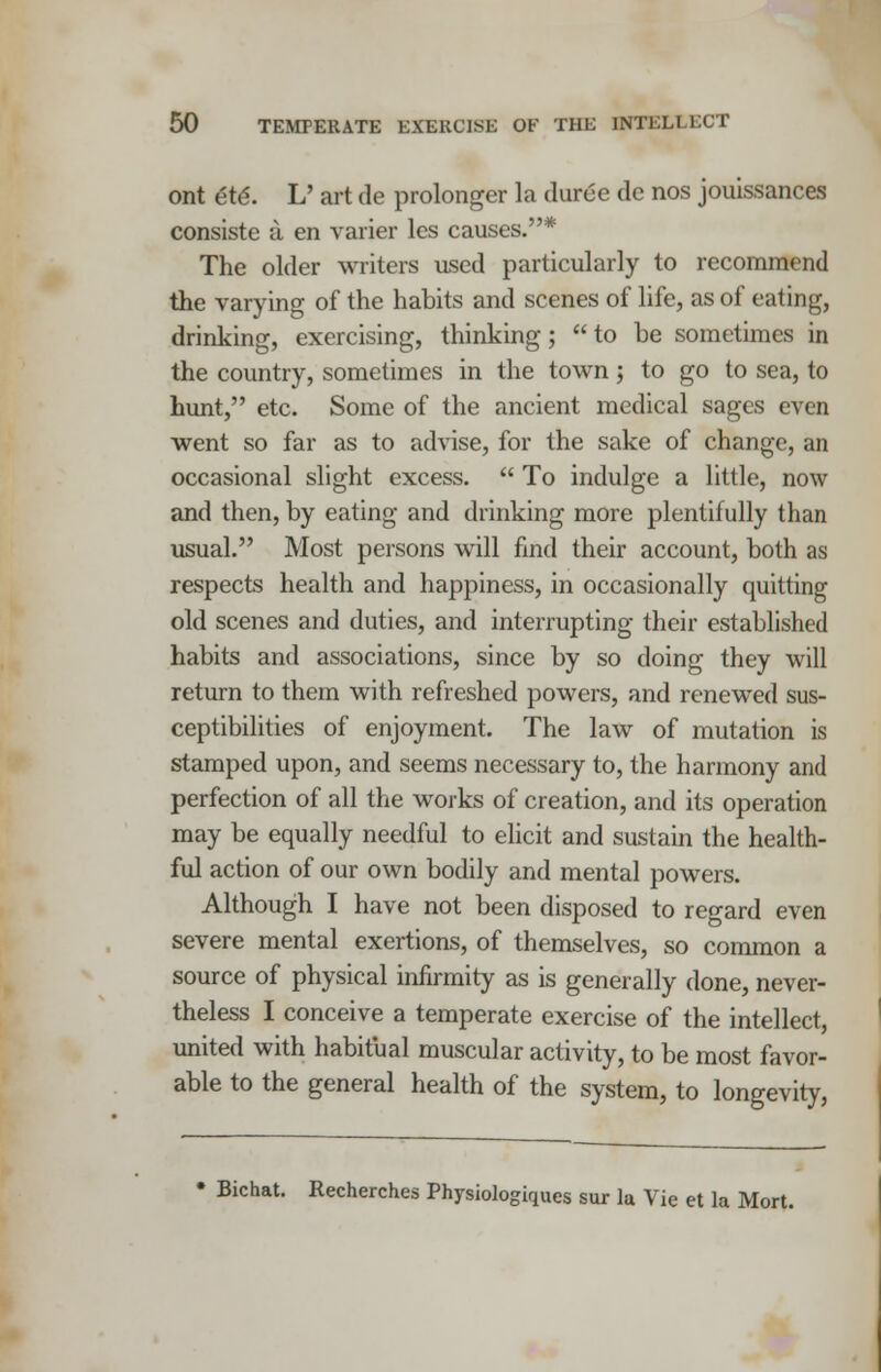 ont ete\ L' art de prolonger la duree dc nos jouissances consiste a en varier les causes.* The older writers used particularly to recommend the varying of the habits and scenes of life, as of eating, drinking, exercising, thinking;  to be sometimes in the country, sometimes in the town ; to go to sea, to hunt, etc. Some of the ancient medical sages even went so far as to advise, for the sake of change, an occasional slight excess.  To indulge a little, now and then, by eating and drinking more plentifully than usual. Most persons will find their account, both as respects health and happiness, in occasionally quitting old scenes and duties, and interrupting their established habits and associations, since by so doing they will return to them with refreshed powers, and renewed sus- ceptibilities of enjoyment. The law of mutation is stamped upon, and seems necessary to, the harmony and perfection of all the works of creation, and its operation may be equally needful to elicit and sustain the health- ful action of our own bodily and mental powers. Although I have not been disposed to regard even severe mental exertions, of themselves, so common a source of physical infirmity as is generally done, never- theless I conceive a temperate exercise of the intellect, united with habitual muscular activity, to be most favor- able to the general health of the system, to longevity, • Bichat. Recherches Physiologiques sur la Vie et la Mort.