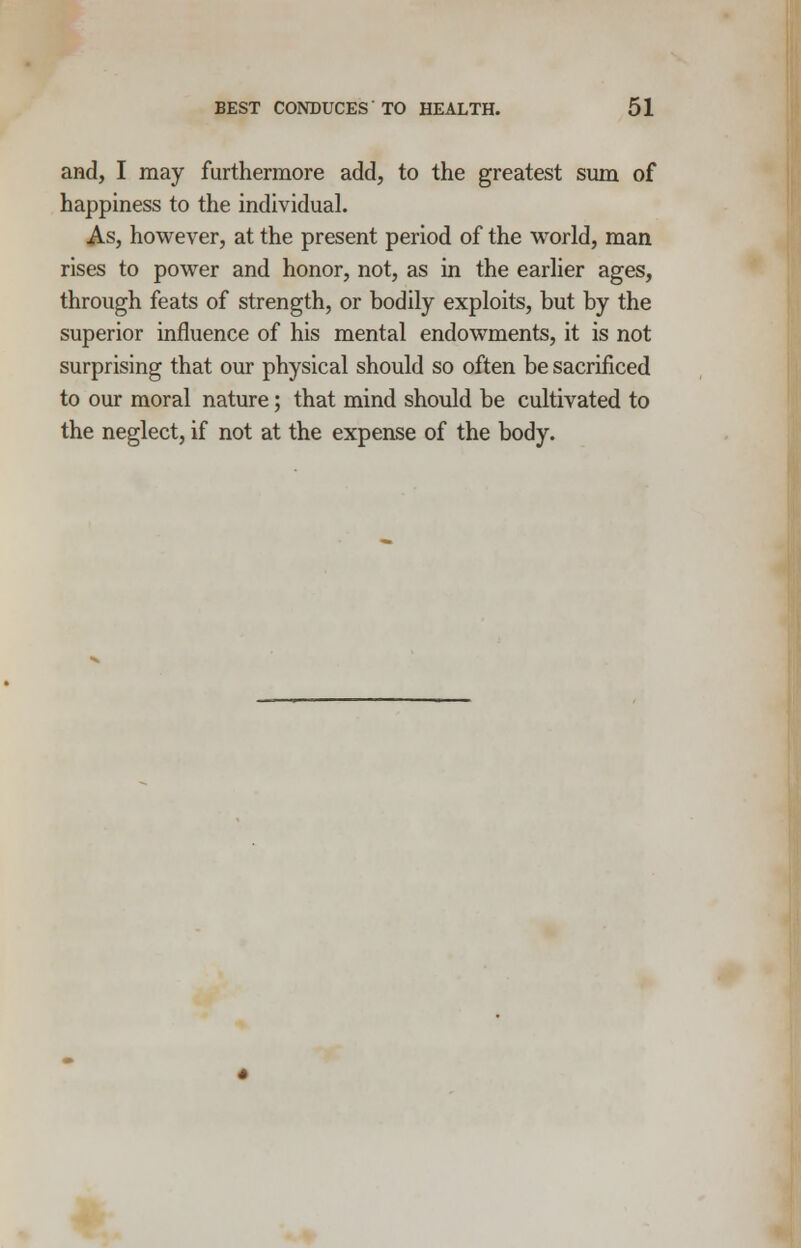 and, I may furthermore add, to the greatest sum of happiness to the individual. As, however, at the present period of the world, man rises to power and honor, not, as in the earlier ages, through feats of strength, or bodily exploits, but by the superior influence of his mental endowments, it is not surprising that our physical should so often be sacrificed to our moral nature; that mind should be cultivated to the neglect, if not at the expense of the body.