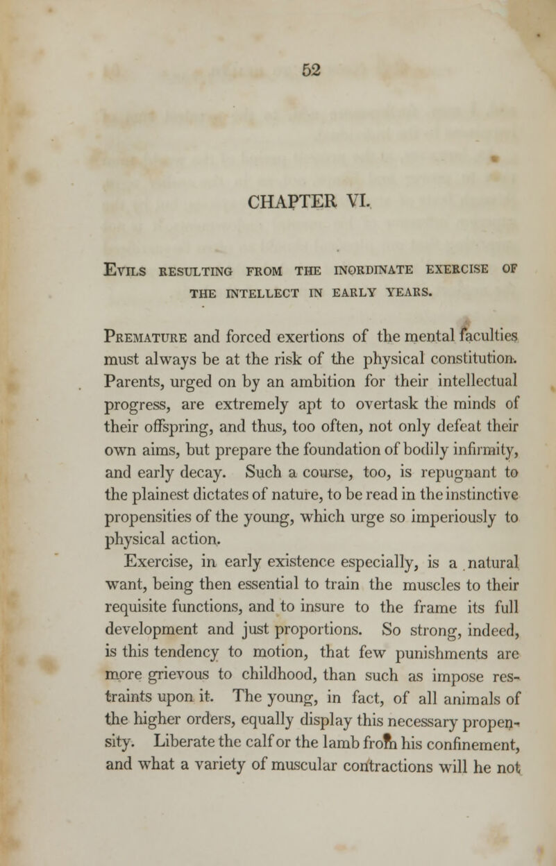 CHAPTER VI, Evils resulting from the inordinate exercise of the intellect in early years. Premature and forced exertions of the mental faculties must always be at the risk of the physical constitution. Parents, urged on by an ambition for their intellectual progress, are extremely apt to overtask the minds of their offspring, and thus, too often, not only defeat their own aims, but prepare the foundation of bodily infirmity, and early decay. Such a course, too, is repugnant to the plainest dictates of nature, to be read in the instinctive propensities of the young, which urge so imperiously to physical action. Exercise, in early existence especially, is a natural want, being then essential to train the muscles to their requisite functions, and to insure to the frame its full development and just proportions. So strong, indeed, is this tendency to motion, that few punishments are more grievous to childhood, than such as impose res- traints upon it. The young, in fact, of all animals of the higher orders, equally display this necessary propen- sity. Liberate the calf or the lamb from his confinement, and what a variety of muscular contractions will he not