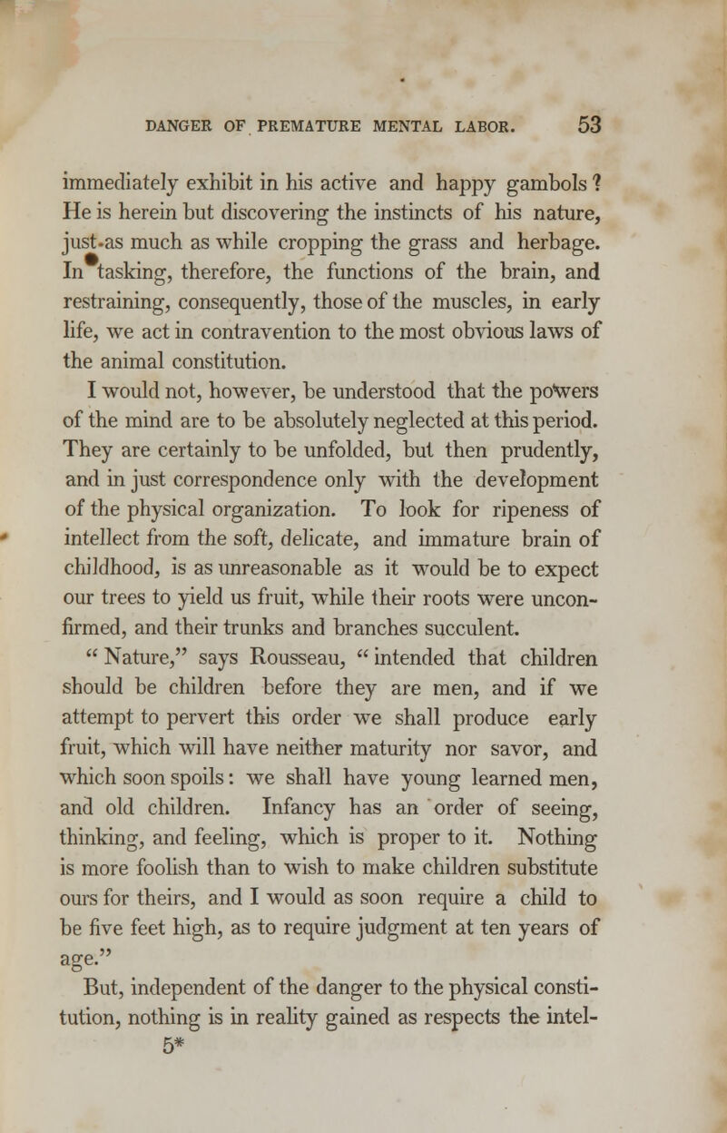 immediately exhibit in his active and happy gambols 1 He is herein but discovering the instincts of his nature, just-as much as while cropping the grass and herbage. In tasking, therefore, the functions of the brain, and restraining, consequently, those of the muscles, in early life, we act in contravention to the most obvious laws of the animal constitution. I would not, however, be understood that the po\vers of the mind are to be absolutely neglected at this period. They are certainly to be unfolded, but then prudently, and in just correspondence only with the development of the physical organization. To look for ripeness of intellect from the soft, delicate, and immature brain of childhood, is as unreasonable as it would be to expect our trees to yield us fruit, while their roots were uncon- firmed, and their trunks and branches succulent.  Nature, says Rousseau,  intended that children should be children before they are men, and if we attempt to pervert this order we shall produce early fruit, which will have neither maturity nor savor, and which soon spoils: we shall have young learned men, and old children. Infancy has an order of seeing, thinking, and feeling, which is proper to it. Nothing is more foolish than to wish to make children substitute ours for theirs, and I would as soon require a child to be five feet high, as to require judgment at ten years of age. But, independent of the danger to the physical consti- tution, nothing is in reality gained as respects the intel- 5*