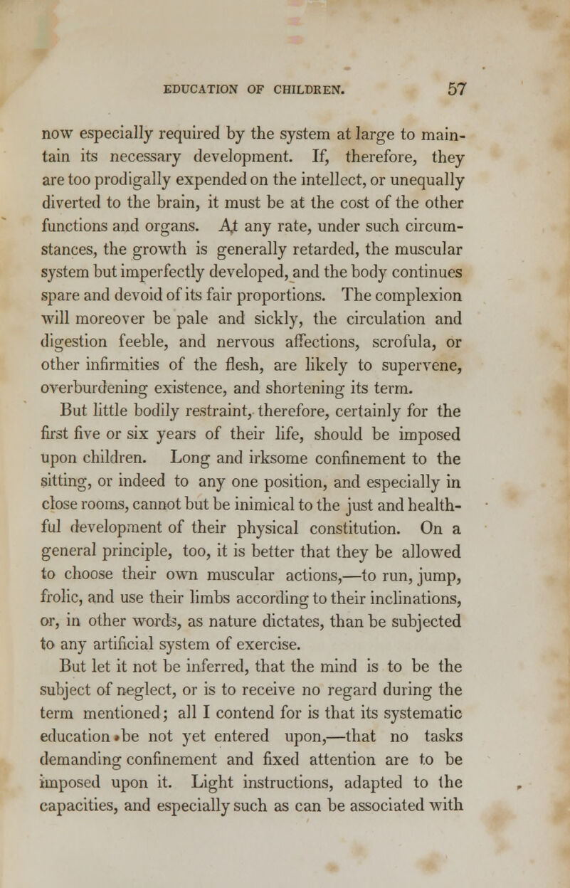 now especially required by the system at large to main- tain its necessary development. If, therefore, they are too prodigally expended on the intellect, or unequally diverted to the brain, it must be at the cost of the other functions and organs. At any rate, under such circum- stances, the growth is generally retarded, the muscular system but imperfectly developed, and the body continues spare and devoid of its fair proportions. The complexion will moreover be pale and sickly, the circulation and digestion feeble, and nervous affections, scrofula, or other infirmities of the flesh, are likely to supervene, overburdening existence, and shortening its term. But little bodily restraint, therefore, certainly for the first five or six years of their life, should be imposed upon children. Long and irksome confinement to the sitting, or indeed to any one position, and especially in close rooms, cannot but be inimical to the just and health- ful development of their physical constitution. On a general principle, too, it is better that they be allowed to choose their own muscular actions,—to run, jump, frolic, and use their limbs according to their inclinations, or, in other words, as nature dictates, than be subjected to any artificial system of exercise. But let it not be inferred, that the mind is to be the subject of neglect, or is to receive no regard during the term mentioned; all I contend for is that its systematic education »be not yet entered upon,—that no tasks demanding confinement and fixed attention are to be imposed upon it. Light instructions, adapted to (he capacities, and especially such as can be associated with