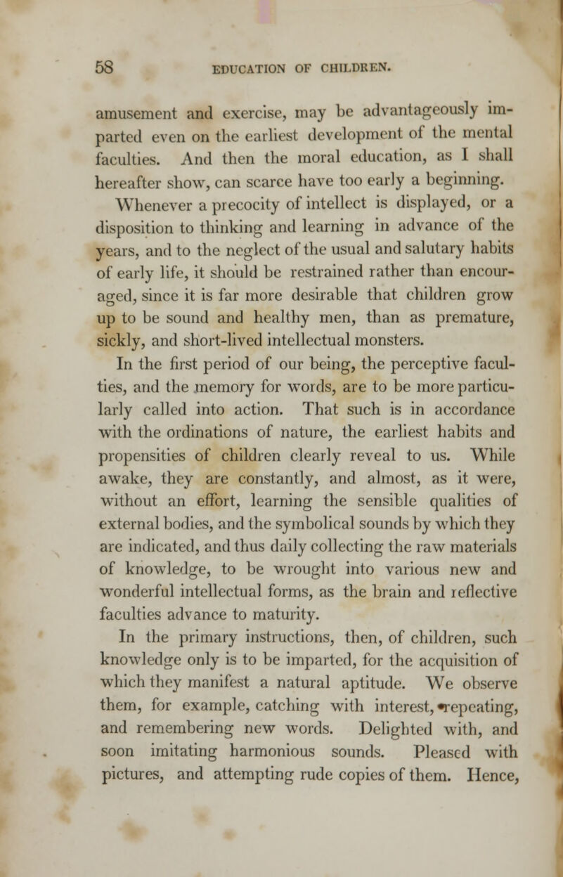 amusement and exercise, may be advantageously im- parted even on the earliest development of the mental faculties. And then the moral education, as I shall hereafter show, can scarce have too early a beginning. Whenever a precocity of intellect is displayed, or a disposition to thinking and learning in advance of the years, and to the neglect of the usual and salutary habits of early life, it should be restrained rather than encour- aged, since it is far more desirable that children grow up to be sound and healthy men, than as premature, sickly, and short-lived intellectual monsters. In the first period of our being, the perceptive facul- ties, and the .memory for words, are to be more particu- larly called into action. That such is in accordance with the ordinations of nature, the earliest habits and propensities of children clearly reveal to us. While awake, they are constantly, and almost, as it were, without an effort, learning the sensible qualities of external bodies, and the symbolical sounds by which they are indicated, and thus daily collecting the raw materials of knowledge, to be wrought into various new and wonderful intellectual forms, as the brain and reflective faculties advance to maturity. In the primary instructions, then, of children, such knowledge only is to be imparted, for the acquisition of which they manifest a natural aptitude. We observe them, for example, catching with interest, -repeating, and remembering new words. Delighted with, and soon imitating harmonious sounds. Pleased with pictures, and attempting rude copies of them. Hence,