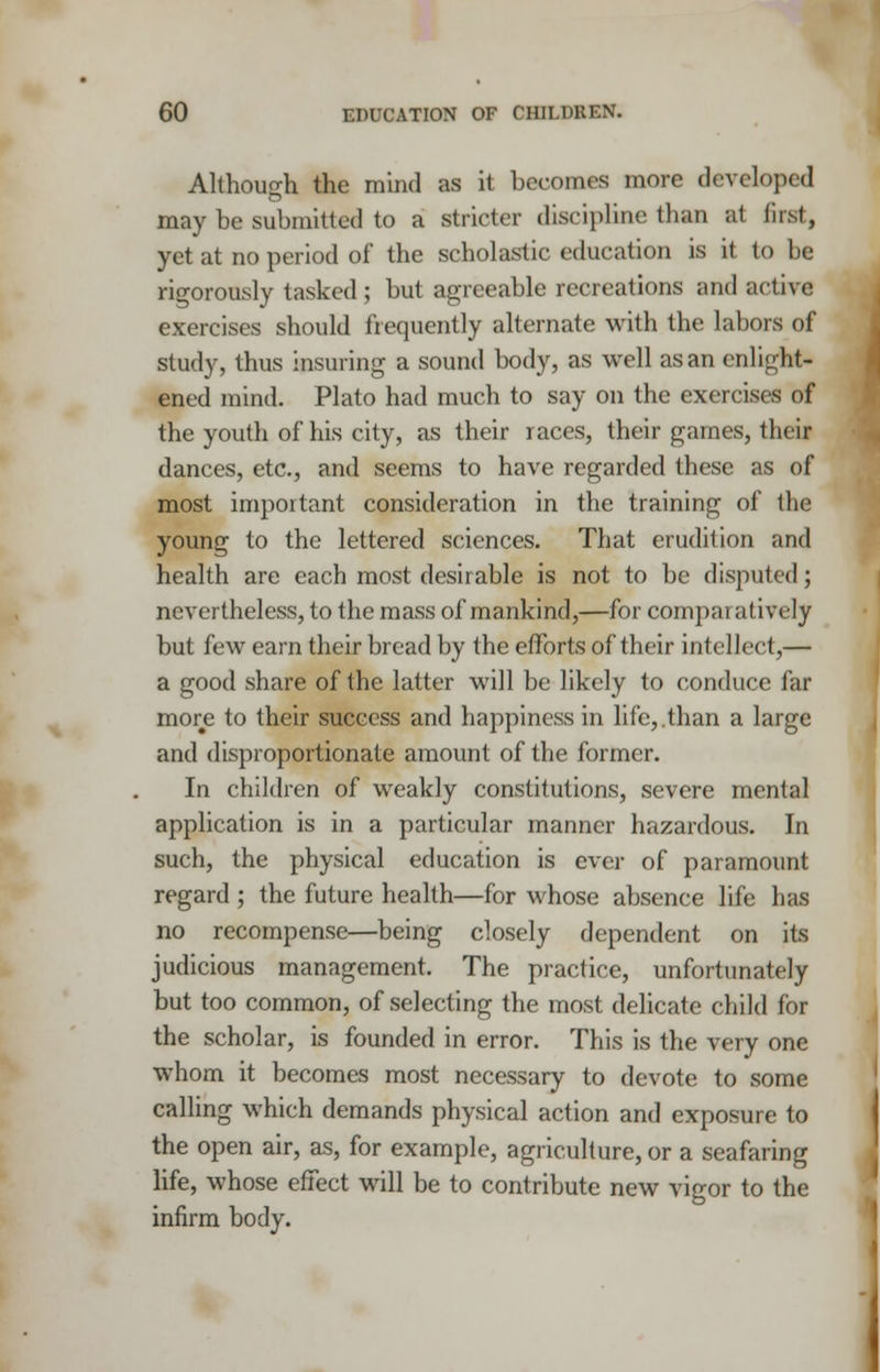 Although the mind as it becomes more developed may be submitted to a stricter discipline than at first, yet at no period of the scholastic education is it to be rigorously tasked; but agreeable recreations and active exercises should frequently alternate with the labors of study, thus insuring a sound body, as well as an enlight- ened mind. Plato had much to say on the exercises of the youth of his city, as their races, their games, their dances, etc., and seems to have regarded these as of most important consideration in the training of the young to the lettered sciences. That erudition and health are each most desirable is not to be disputed; nevertheless, to the mass of mankind,—for comparatively but few earn their bread by the efforts of their intellect,— a good share of the latter will be likely to conduce far more to their success and happiness in life,.than a large and disproportionate amount of the former. In children of weakly constitutions, severe mental application is in a particular manner hazardous. In such, the physical education is ever of paramount regard ; the future health—for whose absence life has no recompense—being closely dependent on its judicious management. The practice, unfortunately but too common, of selecting the most delicate child for the scholar, is founded in error. This is the very one whom it becomes most necessary to devote to some calling which demands physical action and exposure to the open air, as, for example, agriculture, or a seafaring life, whose effect will be to contribute new vigor to the infirm body.