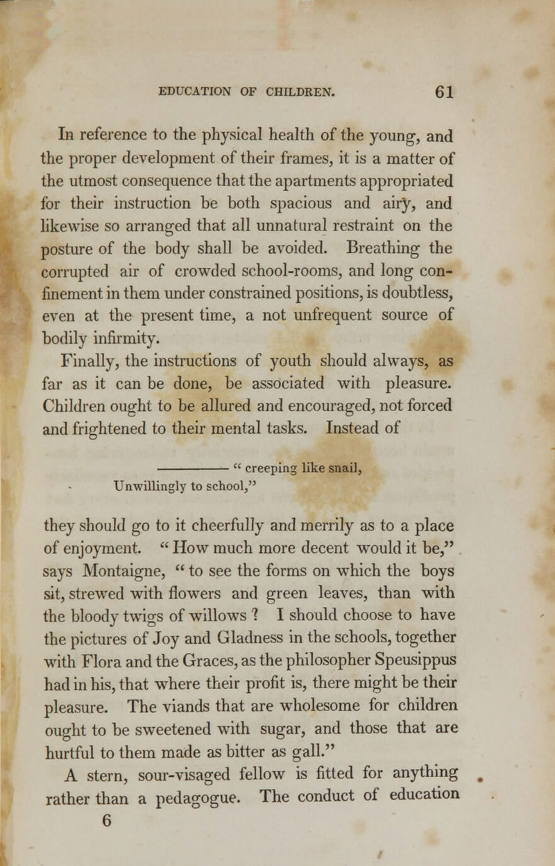 In reference to the physical health of the young, and the proper development of their frames, it is a matter of the utmost consequence that the apartments appropriated for their instruction be both spacious and airy, and likewise so arranged that all unnatural restraint on the posture of the body shall be avoided. Breathing the corrupted air of crowded school-rooms, and long con- finement in them under constrained positions, is doubtless, even at the present time, a not unfrequent source of bodily infirmity. Finally, the instructions of youth should always, as far as it can be done, be associated with pleasure. Children ought to be allured and encouraged, not forced and frightened to their mental tasks. Instead of  creeping like snail, Unwillingly to school, they should go to it cheerfully and merrily as to a place of enjoyment.  How much more decent would it be, says Montaigne,  to see the forms on which the boys sit, strewed with flowers and green leaves, than with the bloody twigs of willows 1 I should choose to have the pictures of Joy and Gladness in the schools, together with Flora and the Graces, as the philosopher Speusippus had in his, that where their profit is, there might be their pleasure. The viands that are wholesome for children ought to be sweetened with sugar, and those that are hurtful to them made as bitter as gall. A stern, sour-visaged fellow is fitted for anything rather than a pedagogue. The conduct of education 6