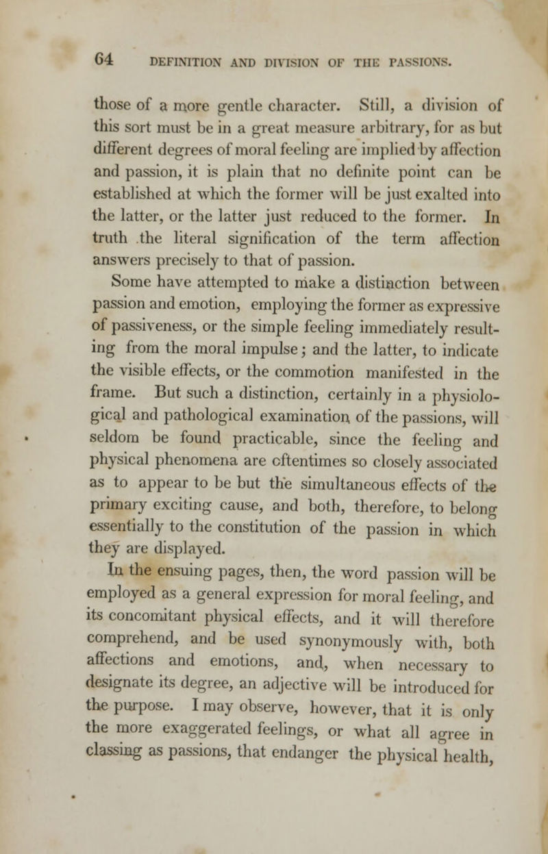 those of a more gentle character. Still, a division of this sort must be in a great measure arbitrary, for as but different degrees of moral feeling are implied by affection and passion, it is plain that no definite point can be established at which the former will be just exalted into the latter, or the latter just reduced to the former. In truth the literal signification of the term affection answers precisely to that of passion. Some have attempted to make a distinction between passion and emotion, employing the former as expressive of passiveness, or the simple feeling immediately result- ing from the moral impulse j and the latter, to indicate the visible effects, or the commotion manifested in the frame. But such a distinction, certainly in a physiolo- gical and pathological examination of the passions, will seldom be found practicable, since the feeling and physical phenomena are oftentimes so closely associated as to appear to be but the simultaneous effects of the primary exciting cause, and both, therefore, to belong essentially to the constitution of the passion in which they are displayed. In the ensuing pages, then, the word passion will be employed as a general expression for moral feeling, and its concomitant physical effects, and it will therefore comprehend, and be used synonymously with, both affections and emotions, and, when necessary to designate its degree, an adjective will be introduced for the purpose. I may observe, however, that it is only the more exaggerated feelings, or what all agree in classing as passions, that endanger the physical health,