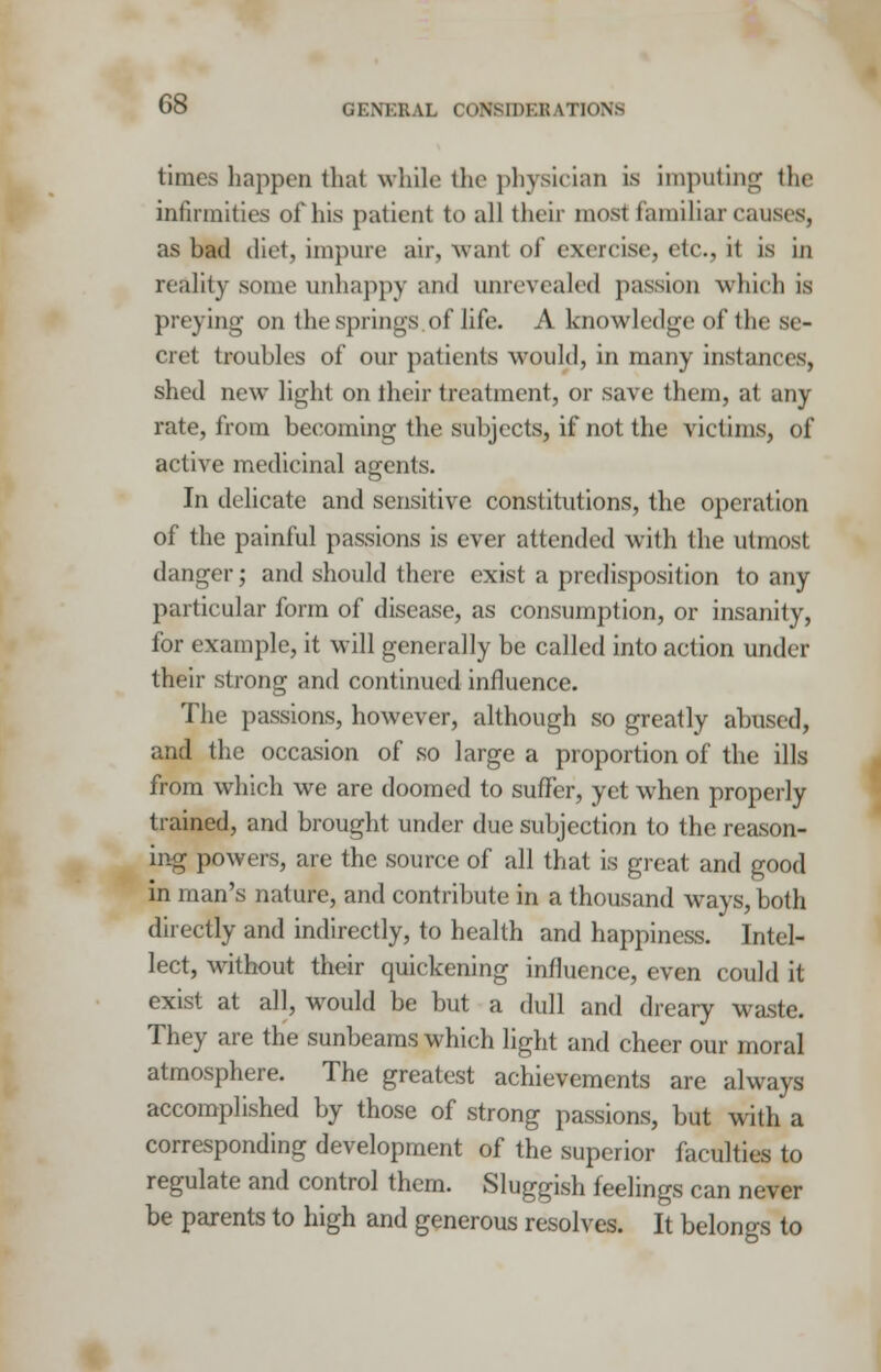 times happen that while the physician is imputing the infirmities of his patient to all theii m<>si familiar causes, as bad die), impure air, want of exercise, tic, it is in reality some unhappy and unrevealed passion which is preying on the springs of life. A knowledge of the se- cret troubles of our patients would, in many instances, shed new light on their treatment, or save them, at any rate, from beeoming the subjects, if not the victims, of active medicinal agents. In delicate and sensitive constitutions, the operation of the painful passions is ever attended with the utmost danger; and should there exist a predisposition to any particular form of disease, as consumption, or insanity, for example, it will generally be called into action under their strong and continued influence. The passions, however, although so greatly abused, and the occasion of so large a proportion of the ills from which we are doomed to suffer, yet when properly trained, and brought under due subjection to the reason- ing powers, are the source of all that is great and good in man's nature, and contribute in a thousand ways, both directly and indirectly, to health and happiness. Intel- lect, without their quickening influence, even could it exist at all, would be but a dull and dreary waste. They are the sunbeams which light and cheer our moral atmosphere. The greatest achievements are always accomplished by those of strong passions, but with a corresponding development of the superior faculties to regulate and control them. Sluggish feelings can never be parents to high and generous resolves. It belongs to