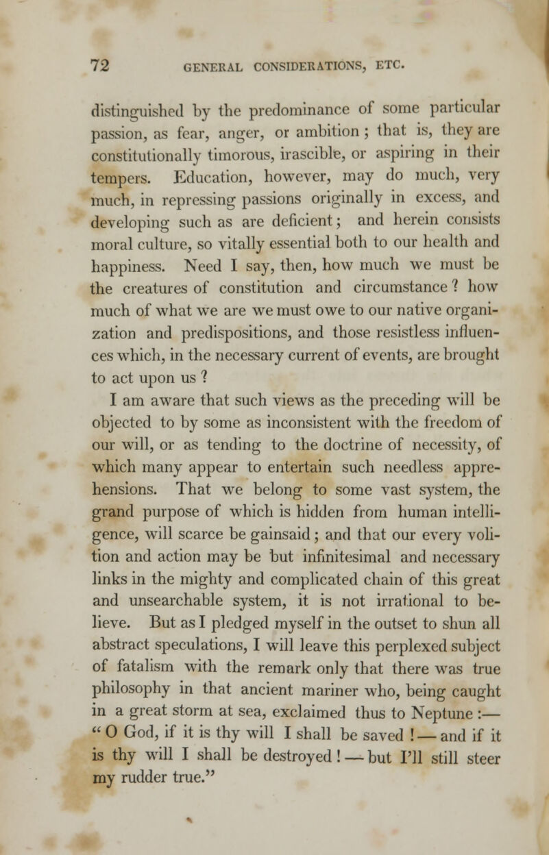 distinguished by the predominance of some particular passion, as fear, anger, or ambition ; that is, they arc constitutionally timorous, irascible, or aspiring in their tempers. Education, however, may do much, very much, in repressing passions originally in excess, and developing such as are deficient; and herein consists moral culture, so vitally essential both to our health and happiness. Need I say, then, how much we must be the creatures of constitution and circumstance 1 how much of what we are we must owe to our native organi- zation and predispositions, and those resistless influen- ces which, in the necessary current of events, are brought to act upon us 1 I am aware that such views as the preceding will be objected to by some as inconsistent with the freedom of our will, or as tending to the doctrine of necessity, of which many appear to entertain such needless appre- hensions. That we belong to some vast system, the grand purpose of which is hidden from human intelli- gence, will scarce be gainsaid; and that our every voli- tion and action may be but infinitesimal and necessary links in the mighty and complicated chain of this great and unsearchable system, it is not irrational to be- lieve. But as I pledged myself in the outset to shun all abstract speculations, I will leave this perplexed subject of fatalism with the remark only that there was true philosophy in that ancient mariner who, being caught in a great storm at sea, exclaimed thus to Neptune :—  0 God, if it is thy will I shall be saved ! — and if it is thy will I shall be destroyed! —but I'll still steer my rudder true.