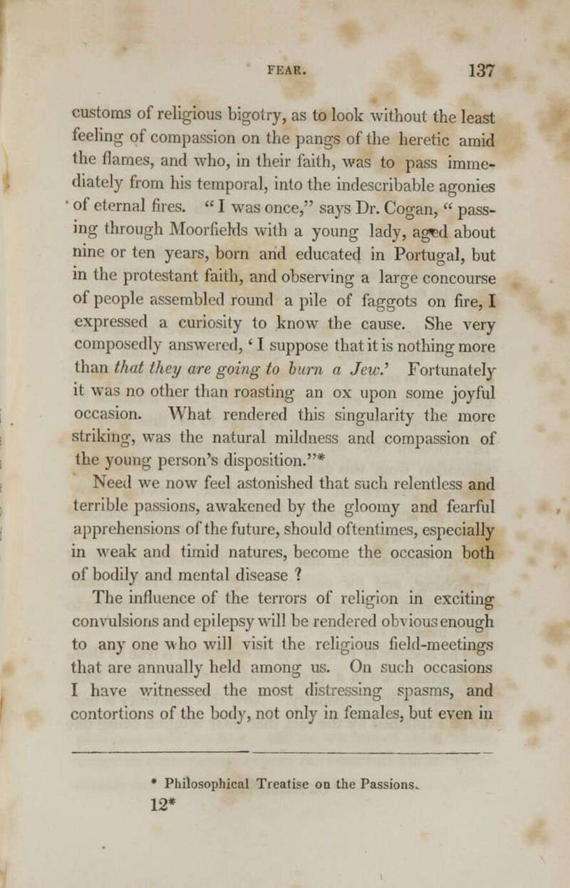 customs of religious bigotry, as to look without the least feeling of compassion on the pangs of the heretic amid the flames, and who, in their faith, was to pass imme- diately from his temporal, into the indescribable agonies ' of eternal fires.  I was once, says Dr. Cogan,  pass- ing through Moorfields with a young lady, aged about nine or ten years, born and educated in Portugal, but in the protestant faith, and observing a large concourse of people assembled round a pile of faggots on fire, I expressed a curiosity to know the cause. She very composedly answered,' I suppose that it is nothing more than that they are going to burn a Jew.'' Fortunately it was no other than roasting an ox upon some joyful occasion. What rendered this singularity the more striking, was the natural mildness and compassion of the young person's disposition.* Need we now feel astonished that such relentless and terrible passions, awakened by the gloomy and fearful apprehensions of the future, should oftentimes, especially in weak and timid natures, become the occasion both of bodily and mental disease ? The influence of the terrors of religion in exciting convulsions and epilepsy will be rendered obvious enough to any one who will visit the religious field-meetings that are annually held among us. On such occasions I have witnessed the most distressing spasms, and contortions of the body, not only in females, but even in * Philosophical Treatise on the Passions. 12*