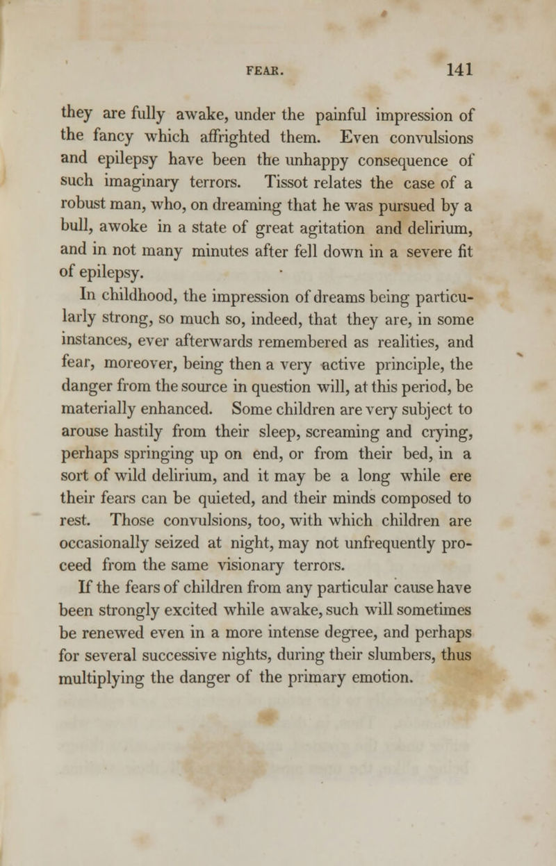 they are fully awake, under the painful impression of the fancy which affrighted them. Even convulsions and epilepsy have been the unhappy consequence of such imaginary terrors. Tissot relates the case of a robust man, who, on dreaming that he was pursued by a bull, awoke in a state of great agitation and delirium, and in not many minutes after fell down in a severe fit of epilepsy. In childhood, the impression of dreams being particu- larly strong, so much so, indeed, that they are, in some instances, ever afterwards remembered as realities, and fear, moreover, being then a very -active principle, the danger from the source in question will, at this period, be materially enhanced. Some children are very subject to arouse hastily from their sleep, screaming and crying, perhaps springing up on end, or from their bed, in a sort of wild delirium, and it may be a long while ere their fears can be quieted, and their minds composed to rest. Those convulsions, too, with which children are occasionally seized at night, may not unfrequently pro- ceed from the same visionary terrors. If the fears of children from any particular cause have been strongly excited while awake, .such will sometimes be renewed even in a more intense degree, and perhaps for several successive nights, during their slumbers, thus multiplying the danger of the primary emotion.