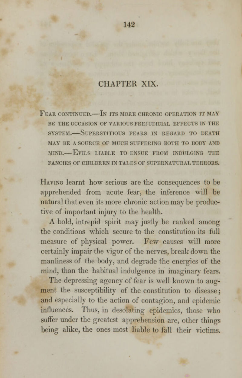 CHAPTER XIX. Fear continued.—In its more chronic operation it may be the occasion of various prejudicial effects in the system.—Superstitious fears in regard to death may be a source of much suffering both to body am) mind.—Evils liable to ensue from indulging the fancies of children in tales of supernatural terrors. Having learnt how serious are the consequences to be apprehended from acute fear, the inference will be natural that even its more chronic action may be produc- tive of important injury to the health. A bold, intrepid spirit may justly be ranked among the conditions which secure to the constitution its full measure of physical power. Few causes will more certainly impair the vigor of the nerves, break down the manliness of the body, and degrade the energies of the mind, than the habitual indulgence in imaginary fears. The depressing agency of fear is well known to aug- ment the susceptibility of the constitution to disease; and especially to the action of contagion, and epidemic influences. Thus, in desolating epidemics, those who suffer under the greatest apprehension are, other things being alike, the ones most liable to fall their victims.