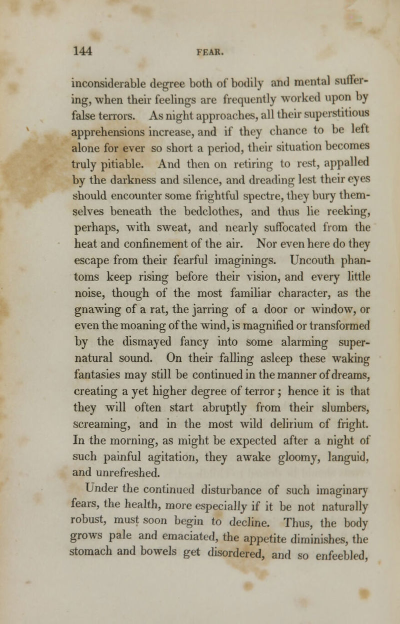 inconsiderable degree both of bodily and mental suhYr- ing, when their feelings are frequently worked upon by false terrors. As night approaches, all their superstitious apprehensions increase, and if they chance to be left alone for ever so short a period, their situation becomes truly pitiable. And then on retiring to rest, appalled by the darkness and silence, and dreading lest their eyes should encounter some frightful spectre, they bury them- selves beneath the bedclothes, and thus lie reeking, perhaps, with sweat, and nearly suffocated from the heat and confinement of the air. Nor even here do they escape from their fearful imaginings. Uncouth phan- toms keep rising before their vision, and every little noise, though of the most familiar character, as the gnawing of a rat, the jarring of a door or window, or even the moaning of the wind, is magnified or transformed by the dismayed fancy into some alarming super- natural sound. On their falling asleep these waking fantasies may still be continued in the manner of dreams, creating a yet higher degree of terror; hence it is that they will often start abruptly from their slumbers, screaming, and in the most wild delirium cf fright. In the morning, as might be expected after a night of such painful agitation, they awake gloomy, languid, and unrefreshed. Under the continued disturbance of such imaginary fears, the health, more especially if it be not naturally robust, must soon begin to decline. Thus, the body grows pale and emaciated, the appetite diminishes, the stomach and bowels get disordered, and so enfeebled,