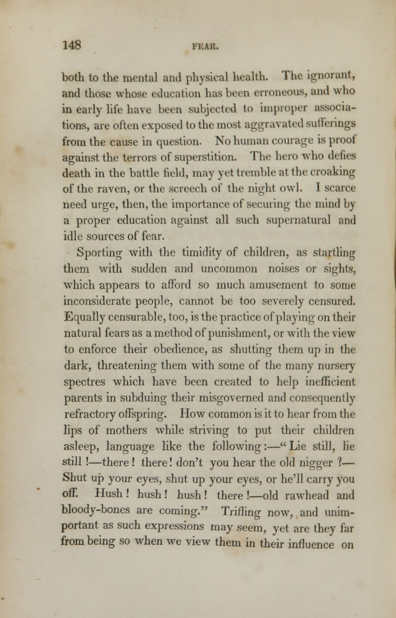 both to the mental and physical health. The ignorant, and those whose education has been erroneous, and who in early life have been subjected to improper associa- tions, are often exposed to the most aggravated suffering! from the cause in question. No human courage is proof against the terrors of superstition. The hero who defies death in the battle field, may yet tremble at the croaking of the raven, or the screech of the night owl. I scarce need urge, then, the importance of securing the mind by a proper education against all such supernatural and idle sources of fear. Sporting with the timidity of children, as startling them with sudden and uncommon noises or sights, which appears to afford so much amusement to some inconsiderate people, cannot be too severely censured. Equally censurable, too, is the practice of playing on their natural fears as a method of punishment, or with the view to enforce their obedience, as shutting them up in the dark, threatening them with some of the many nursery spectres which have been created to help inefficient parents in subduing their misgoverned and consequently refractory offspring. How common is it to hear from the lips of mothers while striving to put their children asleep, language like the following:— Lie still, lie still !—there! there! don't you hear the old nigger ?— Shut up your eyes, shut up your eyes, or he'll carry you off. Hush ! hush! hush ! there !—old rawhead and bloody-bones are coming. Trifling now, and unim- portant as such expressions may seem, yet are they far from being so when we view them in their influence on