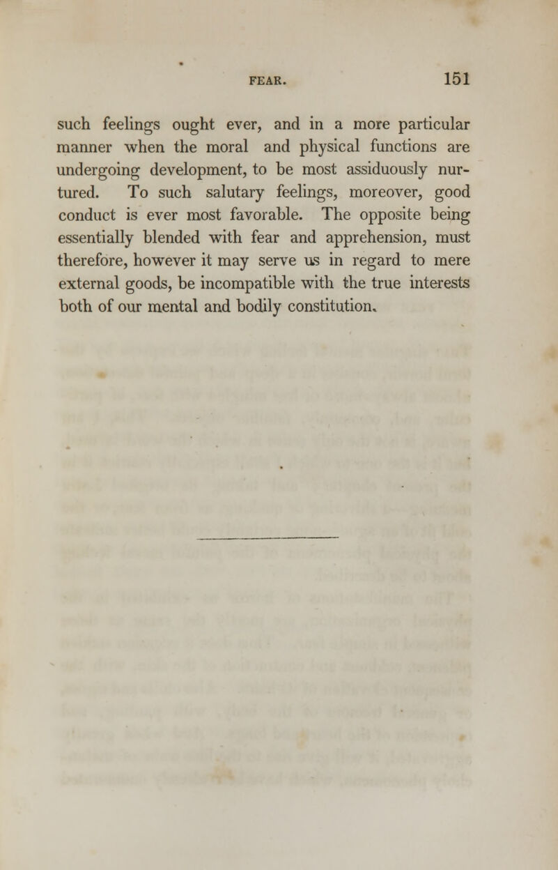 such feelings ought ever, and in a more particular manner when the moral and physical functions are undergoing development, to be most assiduously nur- tured. To such salutary feelings, moreover, good conduct is ever most favorable. The opposite being essentially blended with fear and apprehension, must therefore, however it may serve us in regard to mere external goods, be incompatible with the true interests both of our mental and bodily constitution.