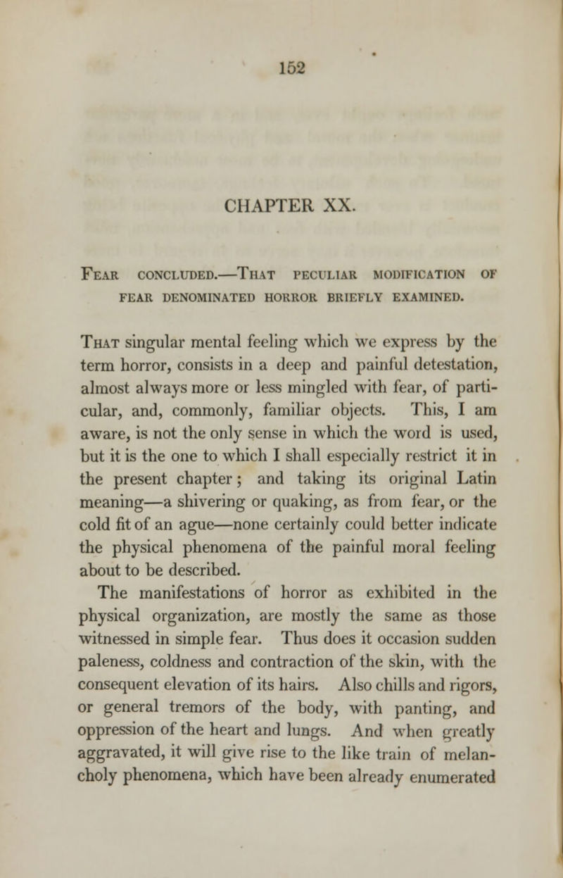 CHAPTER XX. Fear concluded.—That peculiar modification of fear denominated horror briefly examined. That singular mental feeling which we express by the term horror, consists in a deep and painful detestation, almost always more or less mingled with fear, of parti- cular, and, commonly, familiar objects. This, I am aware, is not the only sense in which the word is used, but it is the one to which I shall especially restrict it in the present chapter; and taking its original Latin meaning—a shivering or quaking, as from fear, or the cold fit of an ague—none certainly could better indicate the physical phenomena of the painful moral feeling about to be described. The manifestations of horror as exhibited in the physical organization, are mostly the same as those witnessed in simple fear. Thus does it occasion sudden paleness, coldness and contraction of the skin, with the consequent elevation of its hairs. Also chills and rigors, or general tremors of the body, with panting, and oppression of the heart and lungs. And when greatly aggravated, it will give rise to the like train of melan- choly phenomena, which have been already enumerated